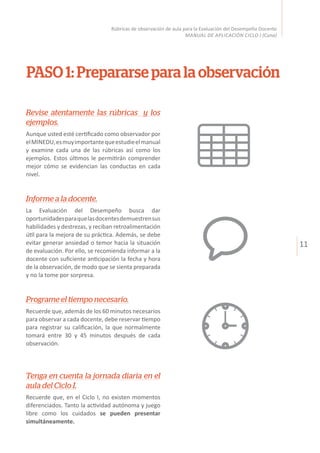 11
Rúbricas de observación de aula para la Evaluación del Desempeño Docente
MANUAL DE APLICACIÓN CICLO I (Cuna)
PASO 1: Prepararse para la observación
Revise atentamente las rúbricas y los
ejemplos.
Aunque usted esté certificado como observador por
elMINEDU,esmuyimportantequeestudieelmanual
y examine cada una de las rúbricas así como los
ejemplos. Estos últimos le permitirán comprender
mejor cómo se evidencian las conductas en cada
nivel.
Informe a la docente.
La Evaluación del Desempeño busca dar
oportunidadesparaquelasdocentesdemuestrensus
habilidades y destrezas, y reciban retroalimentación
útil para la mejora de su práctica. Además, se debe
evitar generar ansiedad o temor hacia la situación
de evaluación. Por ello, se recomienda informar a la
docente con suficiente anticipación la fecha y hora
de la observación, de modo que se sienta preparada
y no la tome por sorpresa.
Programe el tiempo necesario.
Recuerde que, además de los 60 minutos necesarios
para observar a cada docente, debe reservar tiempo
para registrar su calificación, la que normalmente
tomará entre 30 y 45 minutos después de cada
observación.
Tenga en cuenta la jornada diaria en el
aula del Ciclo I.
Recuerde que, en el Ciclo I, no existen momentos
diferenciados. Tanto la actividad autónoma y juego
libre como los cuidados se pueden presentar
simultáneamente.
 