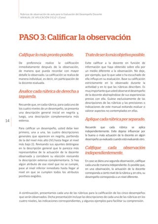 14
Rúbricas de observación de aula para la Evaluación del Desempeño Docente
MANUAL DE APLICACIÓN CICLO I (Cuna)
PASO 3: Calificar la observación
Califiquelomásprontoposible.
De preferencia realice la calificación
inmediatamente después de la observación,
de manera que pueda recordar con mayor
detalle lo observado. La calificación se realiza de
manera individual, es decir, sin participación de
la docente evaluada.
Analice cada rúbrica de derecha a
izquierda.
Recuerdeque,encadarúbrica,paracadaunode
loscuatronivelesdeundesempeño,sepresenta
una descripción general inicial en negrita y,
luego, una descripción complementaria más
extensa.
Para calificar un desempeño, usted debe leer
primero, una a una, las cuatro descripciones
generales que aparecen en negrita, partiendo
de la del nivel más alto (IV) hasta llegar al nivel
más bajo (I). Revisando sus apuntes deténgase
en la descripción general que le parezca más
representativa de la actuación de la docente
observada y corrobore su elección revisando
la descripción extensa complementaria. Si hay
algún atributo de ese nivel que no se cumple,
pase al nivel inferior inmediato hasta llegar al
nivel en que se cumplen todos los atributos
positivos exigidos.
Tratedeserlomásobjetivoposible.
Evite calificar a la docente en función de
información que haya obtenido sobre ella por
un medio diferente a la observación. No deje,
por ejemplo, que lo que sabe o ha escuchado de
ella influya en su evaluación. Base su calificación
estrictamente en lo observado durante la
actividad y en lo que las rúbricas describen. Es
muyimportantequeustedobserveeldesempeño
de la docente abstrayéndose de sus experiencias
previas con ella. Guíese exclusivamente de las
descripciones de las rúbricas y las precisiones o
indicaciones de este manual evitando evaluar o
valorar aspectos no contemplados en ellas.
Apliquecadarúbricaporseparado.
Recuerde que cada rúbrica se aplica
independientemente. Evite dejarse influenciar por
la buena o mala actuación de la docente en algún
desempeñoyaevaluadocuandoestáevaluandootro.
Califique cada observación
independientemente.
Encasosedieraunasegundaobservación,califíque
cadaunademaneraindependiente.Esposibleque,
en una observación, la actuación de la docente
correspondaaciertoniveldelarúbricay,enotra,su
desempeñocorrespondaaunniveldiferente.
A continuación, presentamos cada una de las rúbricas para la calificación de los cinco desempeños
que serán observados. Dicha presentación incluye las descripciones de cada una de las rúbricas en los
cuatro niveles, las indicaciones correspondientes, y algunos ejemplos para facilitar su comprensión.
 