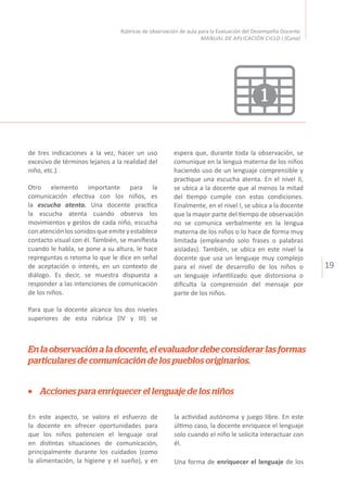 19
Rúbricas de observación de aula para la Evaluación del Desempeño Docente
MANUAL DE APLICACIÓN CICLO I (Cuna)
1
de tres indicaciones a la vez, hacer un uso
excesivo de términos lejanos a la realidad del
niño, etc.).
Otro elemento importante para la
comunicación efectiva con los niños, es
la escucha atenta. Una docente practica
la escucha atenta cuando observa los
movimientos y gestos de cada niño, escucha
conatenciónlossonidosqueemiteyestablece
contacto visual con él. También, se manifiesta
cuando le habla, se pone a su altura, le hace
repreguntas o retoma lo que le dice en señal
de aceptación o interés, en un contexto de
diálogo. Es decir, se muestra dispuesta a
responder a las intenciones de comunicación
de los niños.
Para que la docente alcance los dos niveles
superiores de esta rúbrica (IV y III) se
espera que, durante toda la observación, se
comunique en la lengua materna de los niños
haciendo uso de un lenguaje comprensible y
practique una escucha atenta. En el nivel II,
se ubica a la docente que al menos la mitad
del tiempo cumple con estas condiciones.
Finalmente, en el nivel I, se ubica a la docente
que la mayor parte del tiempo de observación
no se comunica verbalmente en la lengua
materna de los niños o lo hace de forma muy
limitada (empleando solo frases o palabras
aisladas). También, se ubica en este nivel la
docente que usa un lenguaje muy complejo
para el nivel de desarrollo de los niños o
un lenguaje infantilizado que distorsiona o
dificulta la comprensión del mensaje por
parte de los niños.
Acciones para enriquecer el lenguaje de los niños
En la observación a la docente, el evaluador debe considerar las formas
particulares de comunicación de los pueblos originarios.
En este aspecto, se valora el esfuerzo de
la docente en ofrecer oportunidades para
que los niños potencien el lenguaje oral
en distintas situaciones de comunicación,
principalmente durante los cuidados (como
la alimentación, la higiene y el sueño), y en
la actividad autónoma y juego libre. En este
último caso, la docente enriquece el lenguaje
solo cuando el niño le solicita interactuar con
él.
Una forma de enriquecer el lenguaje de los
 