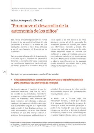 26
Rúbricas de observación de aula para la Evaluación del Desempeño Docente
MANUAL DE APLICACIÓN CICLO I (Cuna)
“Promueve el desarrollo de la
autonomía de los niños”
Indicacionesparalarúbrica2
Los aspectos que se consideran en esta rúbrica son dos:
Esta rúbrica evalúa la organización que realiza
la docente de las condiciones físicas del aula
(materiales y espacio) y la forma en que
acompaña a los niños (a través de sus actitudes
y su rol) para favorecer el desarrollo de su
autonomía.
Para promover el desarrollo de la autonomía,
la docente organiza los materiales y el espacio
tomando en cuenta los intereses y necesidades
de los niños que previamente ha identificado,
de manera que estos se encuentren dispuestos
en el espacio y de libre acceso a los niños.
Asimismo, cumple el rol de acompañar las
actividades que realizan los niños, que supone
una intervención indirecta y directa. Una
intervención indirecta permite que los niños
tomen decisiones sobre las acciones que
realizan en su juego o proyecto de acción, que
emprendenporiniciativapropiasinintervención
del adulto. Mientras que la intervención directa
se observa específicamente en los cuidados,
cuando atiende las necesidades básicas de los
niños y los hace partícipe de ellos.
Organización de las condiciones materiales y espaciales del aula
para promover la autonomía de los niños
La docente organiza el espacio y provee los
materiales necesarios para que los niños,
de acuerdo con sus iniciativas y necesidades
emergentes, realicen sus proyectos de acción6
.
Coloca los materiales a cierta distancia o en
cajas, recipientes o en estantes a su altura, de
modoqueellospuedanaccederlibrementepara
que los exploren o jueguen. Esta organización
debe permitir el libre desplazamiento de los
niños así como el acceso a una diversidad de
materiales sin que ello implique saturar el
ambiente de recursos que podrían distraer su
actividad. De esta manera, los niños tendrán
las condiciones propicias para que desarrollen
sus proyectos de acción.
Se espera que la docente tenga una
intervención indirecta, es decir, que a través
de la observación identifique los proyectos de
acción y las nuevas necesidades que surgen a
partir de los mismos. En caso surjan nuevos
intereses de los niños, la docente desplazará
el mobiliario para facilitar las condiciones para
el juego y los proyectos de acción, o proveerá
6
Elproyectodeaccióneslaacciónqueelniñoemprendeporiniciativapropiasinintervencióndirectadeladulto,enlabúsquedadesatisfacer
	 sus necesidades e intereses. En este actuar, que es integral, está involucrado su cuerpo, su emoción, los afectos y sus pensamientos. Para
	 emprender y culminar dicho proyecto de acción, el niño elabora y pone en marcha diversas estrategias.
 