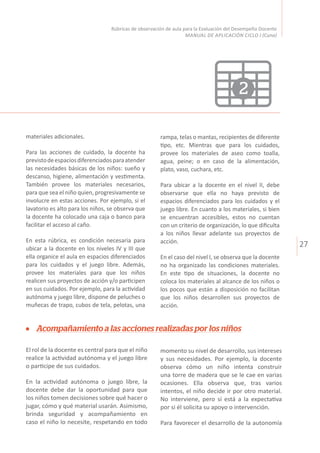 27
Rúbricas de observación de aula para la Evaluación del Desempeño Docente
MANUAL DE APLICACIÓN CICLO I (Cuna)
2
Acompañamiento a las acciones realizadas por los niños
El rol de la docente es central para que el niño
realice la actividad autónoma y el juego libre
o participe de sus cuidados.
En la actividad autónoma o juego libre, la
docente debe dar la oportunidad para que
los niños tomen decisiones sobre qué hacer o
jugar, cómo y qué material usarán. Asimismo,
brinda seguridad y acompañamiento en
caso el niño lo necesite, respetando en todo
momento su nivel de desarrollo, sus intereses
y sus necesidades. Por ejemplo, la docente
observa cómo un niño intenta construir
una torre de madera que se le cae en varias
ocasiones. Ella observa que, tras varios
intentos, el niño decide ir por otro material.
No interviene, pero sí está a la expectativa
por si él solicita su apoyo o intervención.
Para favorecer el desarrollo de la autonomía
materiales adicionales.
Para las acciones de cuidado, la docente ha
previstodeespaciosdiferenciadosparaatender
las necesidades básicas de los niños: sueño y
descanso, higiene, alimentación y vestimenta.
También provee los materiales necesarios,
para que sea el niño quien, progresivamente se
involucre en estas acciones. Por ejemplo, si el
lavatorio es alto para los niños, se observa que
la docente ha colocado una caja o banco para
facilitar el acceso al caño.
En esta rúbrica, es condición necesaria para
ubicar a la docente en los niveles IV y III que
ella organice el aula en espacios diferenciados
para los cuidados y el juego libre. Además,
provee los materiales para que los niños
realicen sus proyectos de acción y/o participen
en sus cuidados. Por ejemplo, para la actividad
autónoma y juego libre, dispone de peluches o
muñecas de trapo, cubos de tela, pelotas, una
rampa, telas o mantas, recipientes de diferente
tipo, etc. Mientras que para los cuidados,
provee los materiales de aseo como toalla,
agua, peine; o en caso de la alimentación,
plato, vaso, cuchara, etc.
Para ubicar a la docente en el nivel II, debe
observarse que ella no haya previsto de
espacios diferenciados para los cuidados y el
juego libre. En cuanto a los materiales, si bien
se encuentran accesibles, estos no cuentan
con un criterio de organización, lo que dificulta
a los niños llevar adelante sus proyectos de
acción.
En el caso del nivel I, se observa que la docente
no ha organizado las condiciones materiales.
En este tipo de situaciones, la docente no
coloca los materiales al alcance de los niños o
los pocos que están a disposición no facilitan
que los niños desarrollen sus proyectos de
acción.
 