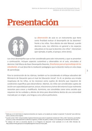 3
Rúbricas de observación de aula para la Evaluación del Desempeño Docente
MANUAL DE APLICACIÓN CICLO I (Cuna)
La observación de aula es un instrumento que tiene
como finalidad evaluar el desempeño de las docentes1
frente a los niños. Para efectos de este Manual, cuando
decimos aula, nos referimos en general a los espacios
educativos en los que la docente y los niños2
interactúan
(por ejemplo, el patio, el parque, entre otros).
Presentación
1
	Dado que, en el nivel Inicial, la mayoría de docentes son mujeres, se ha optado por emplear la expresión “la docente” para referirnos
tanto a varones como mujeres.
2
	Cuando se dice “niño”, incluye también el género femenino para evitar la repetición insistente de “niño y niña”. Asimismo, para facilitar
la lectura y evitar reiteradamente la referencia al género, al hablar de padres y madres, se ha optado por la utilización del masculino.
3
	El enfoque del nivel se encuentra descrito en el Programa de Educación inicial aprobado en el año 2016 (Tomado de:
http://www.minedu.gob.pe/curriculo/pdf/programa-inicial-16-marzo.pdf).
Los cinco desempeños que se han considerado para este instrumento, y que se presentan
a continuación, incluyen aspectos sustantivos y observables en el aula, vinculados al
dominio 2 del Marco de Buen Desempeño Docente, Enseñanza para el aprendizaje de los
estudiantes, el cual describe la mediación pedagógica que la docente realiza en esta etapa
de aprendizaje.
Para la construcción de las rúbricas, también se ha considerado el enfoque educativo del
Ministerio de Educación para el nivel de Educación Inicial3
. En él, se plantea una mirada
respetuosa de los niños, se los reconoce como sujetos de derecho que requieren de
condiciones específicas para desarrollarse. Además, los niños son considerados sujetos de
acción con capacidad para pensar, actuar, relacionarse y tomar del entorno lo que realmente
necesitan para crecer y modificarlo. Asimismo, son concebidos como seres sociales que
requieren de los cuidados y afectos de otros para desarrollarse dentro de una comunidad
marcada por un origen, una lengua y una cultura particulares.
 
 
