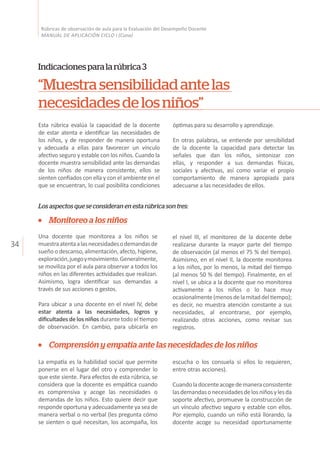 34
Rúbricas de observación de aula para la Evaluación del Desempeño Docente
MANUAL DE APLICACIÓN CICLO I (Cuna)
“Muestrasensibilidadantelas
necesidadesdelosniños”
Indicacionesparalarúbrica3
Los aspectos que se consideran en esta rúbrica son tres:
Esta rúbrica evalúa la capacidad de la docente
de estar atenta e identificar las necesidades de
los niños, y de responder de manera oportuna
y adecuada a ellas para favorecer un vínculo
afectivo seguro y estable con los niños. Cuando la
docente muestra sensibilidad ante las demandas
de los niños de manera consistente, ellos se
sienten confiados con ella y con el ambiente en el
que se encuentran, lo cual posibilita condiciones
óptimas para su desarrollo y aprendizaje.
En otras palabras, se entiende por sensibilidad
de la docente la capacidad para detectar las
señales que dan los niños, sintonizar con
ellas, y responder a sus demandas físicas,
sociales y afectivas, así como variar el propio
comportamiento de manera apropiada para
adecuarse a las necesidades de ellos.
Monitoreo a los niños
Una docente que monitorea a los niños se
muestraatentaalasnecesidadesodemandasde
sueño o descanso,alimentación, afecto,higiene,
exploración,juegoymovimiento.Generalmente,
se moviliza por el aula para observar a todos los
niños en las diferentes actividades que realizan.
Asimismo, logra identificar sus demandas a
través de sus acciones o gestos.
Para ubicar a una docente en el nivel IV, debe
estar atenta a las necesidades, logros y
dificultades de los niños durante todo el tiempo
de observación. En cambio, para ubicarla en
el nivel III, el monitoreo de la docente debe
realizarse durante la mayor parte del tiempo
de observación (al menos el 75 % del tiempo).
Asimismo, en el nivel II, la docente monitorea
a los niños, por lo menos, la mitad del tiempo
(al menos 50 % del tiempo). Finalmente, en el
nivel I, se ubica a la docente que no monitorea
activamente a los niños o lo hace muy
ocasionalmente(menosdelamitaddeltiempo);
es decir, no muestra atención constante a sus
necesidades, al encontrarse, por ejemplo,
realizando otras acciones, como revisar sus
registros.
Comprensión y empatía ante las necesidades de los niños
La empatía es la habilidad social que permite
ponerse en el lugar del otro y comprender lo
que este siente. Para efectos de esta rúbrica, se
considera que la docente es empática cuando
es comprensiva y acoge las necesidades o
demandas de los niños. Esto quiere decir que
responde oportuna y adecuadamente ya sea de
manera verbal o no verbal (les pregunta cómo
se sienten o qué necesitan, los acompaña, los
escucha o los consuela si ellos lo requieren,
entre otras acciones).
Cuandoladocenteacogedemaneraconsistente
lasdemandasonecesidadesdelosniñosylesda
soporte afectivo, promueve la construcción de
un vínculo afectivo seguro y estable con ellos.
Por ejemplo, cuando un niño está llorando, la
docente acoge su necesidad oportunamente
 