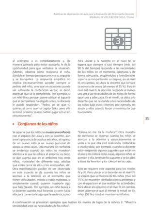 35
Rúbricas de observación de aula para la Evaluación del Desempeño Docente
MANUAL DE APLICACIÓN CICLO I (Cuna)
3
Confianza de los niños
Se aprecia que los niños se muestran confiados
con el espacio del aula y con la docente, aun
ante la presencia de adultos extraños, el ingreso
de un nuevo niño o un nuevo personal de
apoyo, u otros casos. Esta muestra de confianza
se evidencia cuando los niños se muestran
atentos a lo que les ofrece el entorno; es decir,
se dan cuenta que en el ambiente hay otros
niños, materiales de diferente uso, adultos
que están cerca de ellos y los acompañan, etc.
Otra manifestación posible de ser observada
en este aspecto se da cuando los niños se
acercan a la docente en el momento que
tienen dificultades, miedo o están molestos, o
simplemente cuando quieren mostrarle algo
que han creado. Por ejemplo, un niño busca a
la docente cuando está llorando o corre hacia
ella para comentarle algo que le molesta, como
“Carola no me da la muñeca”. Otra muestra
de confianza se observa cuando los niños se
acercan a la docente y voluntariamente se
unen a lo que ella esté realizando, imitándola
o ayudándola; por ejemplo, cuando la docente
está recogiendo algunos juguetes que están en
el piso y los coloca en las cajas, algunos niños se
acercan a ella, levantan los juguetes y se los dan,
y otros los levantan y los colocan en las cajas.
Solo se requiere este aspecto para los niveles
IV y III. Para ubicar a la docente en el nivel IV,
se espera que la mayoría de los niños (más del
75 %) se muestren confiados con su presencia y
con el espacio en el que realizan las actividades.
ParaubicaraladocenteenelnivelIII,encambio,
debe observarse que al menos la mitad de los
niños (50 % o más) se muestren confiados.
A continuación se presentan ejemplos que ilustran los niveles de logro de la rúbrica 3: “Muestra
sensibilidad ante las necesidades de los niños”.
al acercarse a él inmediatamente y, de
manera calmada para evitar asustarlo, le da la
oportunidad para que verbalice la situación.
Además, observa cómo reacciona el niño,
dándole el tiempo para que procese su angustia
y se tranquilice. La respuesta empática no
implica necesariamente acceder siempre al
pedido del niño, sino que en ocasiones puede
ser suficiente la contención verbal, es decir,
expresar que se le comprende. Por ejemplo, si
un niño llora porque quiere utilizar el juguete
que el compañero ha elegido antes, la docente
le puede responder: “Pedro, yo sé que tú
quieres el carro que ha cogido Erika, pero ella
lo tomó primero; quizás podrías jugar con él en
otro momento”.
Para ubicar a la docente en el nivel IV, se
espera que siempre o casi siempre (más del
90 % del tiempo) responda a las necesidades
de los niños en el momento oportuno y de
forma adecuada, acogiéndolos y brindándoles
soporte o compartiendo sus logros; en el nivel
III, en cambio, se ubica la docente que lo hace
la mayoría de veces (al menos el 75 %). Para el
caso del nivel II, la docente responde al menos
una vez a las necesidades de los niños de forma
oportuna y adecuada. En el nivel I, se ubica a la
docente que no responde a las necesidades de
los niños bajo estos criterios; por ejemplo, no
acude a ellos cuando lloran o minimiza lo que
ha ocurrido.
 