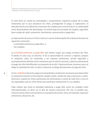 4
Rúbricas de observación de aula para la Evaluación del Desempeño Docente
MANUAL DE APLICACIÓN CICLO I (Cuna)
El nivel toma en cuenta las necesidades y características singulares propias de la etapa
madurativa por la que atraviesan los niños, privilegiando el juego, la exploración, el
descubrimiento y los diferentes momentos de cuidados que se les brinda en su cotidianidad
como dinamizadores del aprendizaje. Se orienta bajo los principios de respeto, seguridad,
buen estado de salud, autonomía, movimiento, comunicación y juego libre.
La observación de aula en el Ciclo I toma en cuenta el desempeño de la docente durante los
siguientes momentos:
	 - la actividad autónoma y juego libre, y
	 - los cuidados.
La actividad autónoma y juego libre del infante surgen por propia iniciativa del niño.
El adulto en este caso, la docente, le da la oportunidad de conocer y explorar, prepara
el ambiente, ubica los materiales y los espacios pertinentes, brinda seguridad y
acompañamiento afectivo en los momentos que el niño los necesita, y observa activamente
el juego del niño identificando sus proyectos de acción. Puede promover, provocar, pero no
dirigir la actividad del niño. Es decir, la docente no dirige directamente el juego del niño.
En los cuidados la docente asegura la tranquilidad y condiciones necesarias para desarrollar
la autonomía durante la alimentación, lavado o baño, cambio de ropa y descanso o sueño.
Asimismo, respeta los ritmos particulares de alimentación y sueño de cada niño, y cree en
las capacidades que los niños tienen para participar activamente en sus cuidados.
Cabe señalar que tanto la actividad autónoma y juego libre como los cuidados están
interrelacionados; es decir, no se dan de manera secuencial. Por eso, es posible que,
mientras varios niños se encuentren en su proyecto de acción, otros, por ejemplo, requieran
alimentarse, descansar, etc.
 