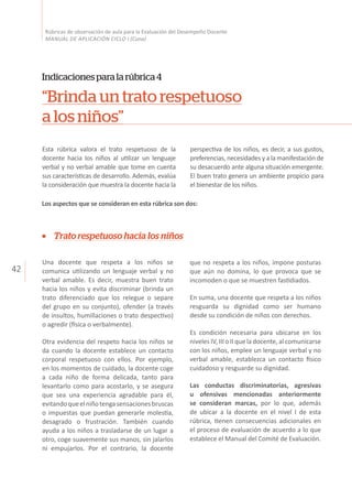 42
Rúbricas de observación de aula para la Evaluación del Desempeño Docente
MANUAL DE APLICACIÓN CICLO I (Cuna)
“Brinda un trato respetuoso
a los niños”
Indicacionesparalarúbrica4
Esta rúbrica valora el trato respetuoso de la
docente hacia los niños al utilizar un lenguaje
verbal y no verbal amable que tome en cuenta
sus características de desarrollo. Además, evalúa
la consideración que muestra la docente hacia la
perspectiva de los niños, es decir, a sus gustos,
preferencias, necesidades y a la manifestación de
su desacuerdo ante alguna situación emergente.
El buen trato genera un ambiente propicio para
el bienestar de los niños.
Trato respetuoso hacia los niños
Una docente que respeta a los niños se
comunica utilizando un lenguaje verbal y no
verbal amable. Es decir, muestra buen trato
hacia los niños y evita discriminar (brinda un
trato diferenciado que los relegue o separe
del grupo en su conjunto), ofender (a través
de insultos, humillaciones o trato despectivo)
o agredir (física o verbalmente).
Otra evidencia del respeto hacia los niños se
da cuando la docente establece un contacto
corporal respetuoso con ellos. Por ejemplo,
en los momentos de cuidado, la docente coge
a cada niño de forma delicada, tanto para
levantarlo como para acostarlo, y se asegura
que sea una experiencia agradable para él,
evitandoqueelniñotengasensacionesbruscas
o impuestas que puedan generarle molestia,
desagrado o frustración. También cuando
ayuda a los niños a trasladarse de un lugar a
otro, coge suavemente sus manos, sin jalarlos
ni empujarlos. Por el contrario, la docente
que no respeta a los niños, impone posturas
que aún no domina, lo que provoca que se
incomoden o que se muestren fastidiados.
En suma, una docente que respeta a los niños
resguarda su dignidad como ser humano
desde su condición de niños con derechos.
Es condición necesaria para ubicarse en los
niveles IV, III o II que la docente, al comunicarse
con los niños, emplee un lenguaje verbal y no
verbal amable, establezca un contacto físico
cuidadoso y resguarde su dignidad.
Las conductas discriminatorias, agresivas
u ofensivas mencionadas anteriormente
se consideran marcas, por lo que, además
de ubicar a la docente en el nivel I de esta
rúbrica, tienen consecuencias adicionales en
el proceso de evaluación de acuerdo a lo que
establece el Manual del Comité de Evaluación.
Los aspectos que se consideran en esta rúbrica son dos:
 