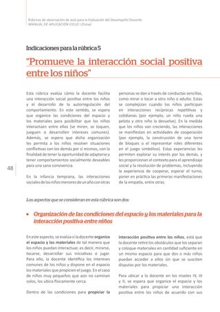 48
Rúbricas de observación de aula para la Evaluación del Desempeño Docente
MANUAL DE APLICACIÓN CICLO I (Cuna)
“Promueve la interacción social positiva
entre los niños”
Indicacionesparalarúbrica5
Esta rúbrica evalúa cómo la docente facilita
una interacción social positiva entre los niños
y el desarrollo de la autorregulación del
comportamiento. En este sentido, se espera
que organice las condiciones del espacio y
los materiales para posibilitar que los niños
interactúen entre ellos (se miren, se toquen,
jueguen o desarrollen intereses comunes).
Además, se espera que dicha organización
les permita a los niños resolver situaciones
conflictivas con los demás por sí mismos, con la
finalidad de tener la oportunidad de adaptarse y
tener comportamientos socialmente deseables
para una sana convivencia.
En la infancia temprana, las interacciones
socialesdelosniñosmenoresdeunañoconotras
personas se dan a través de conductas sencillas,
como mirar o tocar a otro niño o adulto. Estas
se complejizan cuando los niños participan
en interacciones recíprocas repetitivas y
cotidianas (por ejemplo, un niño rueda una
pelota y otro niño la devuelve). En la medida
que los niños van creciendo, las interacciones
se manifiestan en actividades de cooperación
(por ejemplo, la construcción de una torre
de bloques o el representar roles diferentes
en el juego simbólico). Estas experiencias les
permiten explorar su interés por los demás, y
les proporcionan el contexto para el aprendizaje
social y la resolución de problemas, incluyendo
la experiencia de cooperar, esperar el turno,
poner en práctica las primeras manifestaciones
de la empatía, entre otras.
Organización de las condiciones del espacio y los materiales para la
interacción positiva entre niños
Enesteaspecto,seevalúasiladocenteorganiza
el espacio y los materiales de tal manera que
los niños puedan interactuar, es decir, mirarse,
tocarse, desarrollar sus iniciativas o jugar.
Para ello, la docente identifica los intereses
comunes de los niños y dispone en el espacio
los materiales que propicien el juego. En el caso
de niños muy pequeños que aún no caminan
solos, los ubica físicamente cerca.
Dentro de las condiciones para propiciar la
interacción positiva entre los niños, está que
la docente retire los obstáculos que los separan
y coloque materiales en cantidad suficiente en
un mismo espacio para que dos o más niños
puedan acceder a ellos sin que se susciten
disputas por los materiales.
Para ubicar a la docente en los niveles IV, III
y II, se espera que organice el espacio y los
materiales para propiciar una interacción
positiva entre los niños de acuerdo con sus
Los aspectos que se consideran en esta rúbrica son dos:
 