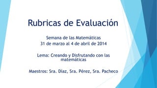 Rubricas de Evaluación
Semana de las Matemáticas
31 de marzo al 4 de abril de 2014
Lema: Creando y Disfrutando con las
matemáticas
Maestros: Sra. Díaz, Sra. Pérez, Sra. Pacheco
 