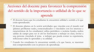 Acciones del docente para favorecer la comprensión
del sentido de la importancia o utilidad de lo que se
aprende
• El docente busca que los estudiantes le encuentren utilidad o sentido a lo que
están aprendiendo.
• El docente plantea en la sesión actividades que vinculan con el mundo real
(plantea problemas reales, contextualizados o vinculados con los intereses y
características de los estudiantes) utiliza periódicos o noticias locales, realiza
salidas de campo para ver in situ los fenómenos a trabajar en clase, invitar a
una persona vinculada al tema a trabajar que pueda contar su experiencia,
reflexionar sobre lo aprendido y su utilidad.
• Cuando los estudiantes le encuentran sentido a lo que hacen, se muestran
más comprometidos con su proceso de aprendizaje.
 