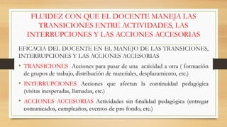 EFICACIA DEL DOCENTE EN EL MANEJO DE LAS TRANSICIONES,
INTERRUPCIONES Y LAS ACCIONES ACCESORIAS
• TRANSICIONES Acciones para pasar de una actividad a otra ( formación
de grupos de trabajo, distribución de materiales, desplazamiento, etc.)
• INTERRUPCIONES Acciones que afectan la continuidad pedagógica
(visitas inesperadas, llamadas, etc.)
• ACCIONES ACCESORIAS Actividades sin finalidad pedagógica (entregar
comunicados, cumpleaños, eventos de pro fondo, etc.)
FLUIDEZ CON QUE EL DOCENTE MANEJA LAS
TRANSICIONES ENTRE ACTIVIDADES, LAS
INTERRUPCIONES Y LAS ACCIONES ACCESORIAS
 