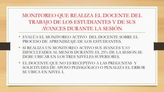 MONITOREO QUE REALIZA EL DOCENTE DEL
TRABAJO DE LOS ESTUDIANTES Y DE SUS
AVANCES DURANTE LA SESIÓN
• EVALÚA EL MONITOREO ACTIVO DEL DOCENTE SOBRE EL
PROCESO DE APRENDIZAJE DE LOS ESTUDIANTES.
• SI REALIZA UN MONITOREO ACTIVO SUS AVANCES Y/O
DIFICULTADES AL MENOS DURANTE EL 25% DE LA SESION SE
DEBE UBICAR EN LOS TRES NIVELES SUPERIORES.
• EL DOCENTE QUE NO ES RECEPTIVO A LAS PREGUNTAS Y
SOLICITUDES DE APOYO PEDAGÓGICO O PENALIZA EL ERROR
SE UBICA EN NIVEL I.
 