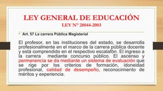 LEY GENERAL DE EDUCACIÓN
LEY N° 28044-2003
• Art. 57 La carrera Pública Magisterial
El profesor, en las instituciones del estado, se desarrolla
profesionalmente en el marco de la carrera pública docente
y está comprendido en el respectivo escalafón. El ingreso a
la carrera mediante concurso público. El ascenso y
permanencia se da mediante un sistema de evaluación que
se rige por los criterios de formación, idoneidad
profesional, calidad de desempeño, reconocimiento de
méritos y experiencia.
 