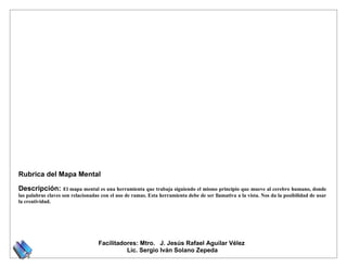 Rubrica del Mapa Mental

Descripción:         El mapa mental es una herramienta que trabaja siguiendo el mismo principio que mueve al cerebro humano, donde
las palabras claves son relacionadas con el uso de ramas. Esta herramienta debe de ser llamativa a la vista. Nos da la posibilidad de usar
la creatividad.




                                   Facilitadores: Mtro. J. Jesús Rafael Aguilar Vélez
                                             Lic. Sergio Iván Solano Zepeda
 