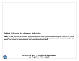 Rubrica del Reporte del Laboratorio de Química

Descripción:       El reporte de laboratorio es principalmente usado para la recapitularizacion y el rehúso de la información recabada
en una practica de laboratorio, en la cual se debe de especificar las partes del experimento así como de los materiales usados, entre
muchos otros aspectos. Nos da la posibilidad de cultivar la memoria y la comprensión.




                                  Facilitadores: Mtro. J. Jesús Rafael Aguilar Vélez
                                            Lic. Sergio Iván Solano Zepeda
 