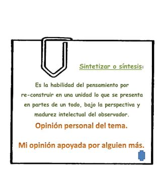 Sintetizar o síntesis:

     Es la habilidad del pensamiento por
re-construir en una unidad lo que se presenta
 en partes de un todo, bajo la perspectiva y
    madurez intelectual del observador.
 