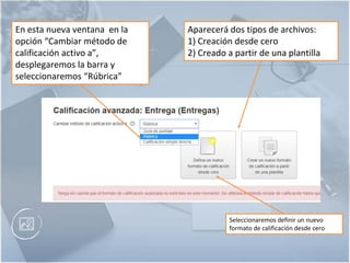 Aparecerá dos tipos de archivos:
1) Creación desde cero
2) Creado a partir de una plantilla
En esta nueva ventana en la
opción “Cambiar método de
calificación activo a”,
desplegaremos la barra y
seleccionaremos “Rúbrica”
Seleccionaremos definir un nuevo
formato de calificación desde cero
 
