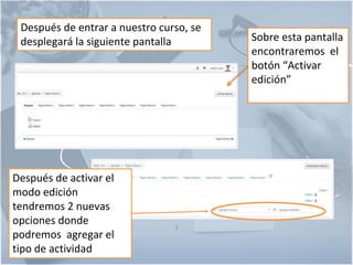 3
Después de entrar a nuestro curso, se
desplegará la siguiente pantalla Sobre esta pantalla
encontraremos el
botón “Activar
edición”
Después de activar el
modo edición
tendremos 2 nuevas
opciones donde
podremos agregar el
tipo de actividad
 