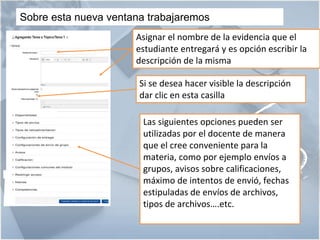 5
🏰 5
Sobre esta nueva ventana trabajaremos
Asignar el nombre de la evidencia que el
estudiante entregará y es opción escribir la
descripción de la misma
Si se desea hacer visible la descripción
dar clic en esta casilla
Las siguientes opciones pueden ser
utilizadas por el docente de manera
que el cree conveniente para la
materia, como por ejemplo envíos a
grupos, avisos sobre calificaciones,
máximo de intentos de envió, fechas
estipuladas de envíos de archivos,
tipos de archivos….etc.
 