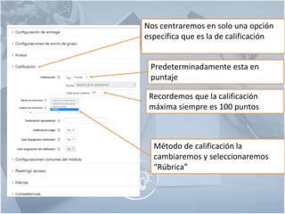 6
Nos centraremos en solo una opción
específica que es la de calificación
Predeterminadamente esta en
puntaje
Recordemos que la calificación
máxima siempre es 100 puntos
Método de calificación la
cambiaremos y seleccionaremos
“Rúbrica”
 