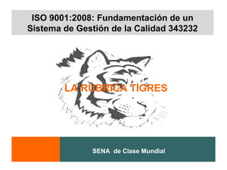 ISO 9001:2008: Fundamentación de un
Sistema de Gestión de la Calidad 343232




        LA RÚBRICA TIGRES




              SENA de Clase Mundial
 