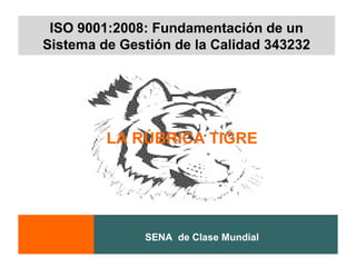 ISO 9001:2008: Fundamentación de un
Sistema de Gestión de la Calidad 343232




         LA RÚBRICA TIGRE




              SENA de Clase Mundial
 