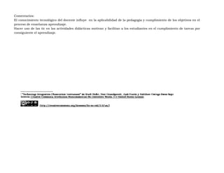 Comentarios:
El conocimiento tecnológico del docente influye en la aplicabilidad de la pedagogía y cumplimiento de los objetivos en el
proceso de enseñanza aprendizaje.
Hacer uso de las tic en las actividades didácticas motivan y facilitan a los estudiantes en el cumplimiento de tareas por
consiguiente el aprendizaje.
 