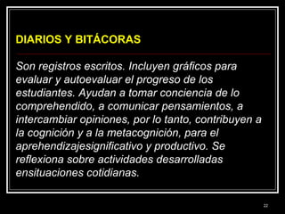 DIARIOS Y BITÁCORAS
Son registros escritos. Incluyen gráficos para
evaluar y autoevaluar el progreso de los
estudiantes. Ayudan a tomar conciencia de lo
comprehendido, a comunicar pensamientos, a
intercambiar opiniones, por lo tanto, contribuyen a
la cognición y a la metacognición, para el
aprehendizajesignificativo y productivo. Se
reflexiona sobre actividades desarrolladas
ensituaciones cotidianas.
22

 