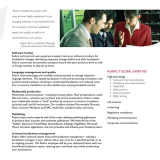 “Rubric handled the project with

ease and was highly responsive to our

changing schedule. I was impressed with

the company’s technical capabilities,

speed, and quality, as well as its

commitment to our success.”

        Regina Born, Localization Manager
        Computer Associates International

Software testing
Rubric technical and user-experience experts test your software products for
localization changes, identifying necessary changes before and after localization.
Rubric customizes functionality testing to ensure that your products work as well
in foreign markets as they do at home.

Language management and quality                                                         Rubric’s global expertise
Rubric uses technology and carefully tuned processes to manage repetitive               High technology
language elements. This speeds localization in the pre-processing, translation, and       •	 Software internationalization
product-revision phases, resulting in accelerated localization and reduced costs.         •	 Hardware internationalization
Our in-country translators can also validate your existing localized content.             •	 Web/ASP
                                                                                          •	 Help systems
Multimedia production
                                                                                          •	 Documentation
Multimedia communications—including training videos, Flash presentations, audio           •	 Q&A testing
files and more—enhance your product and service presentation. Rubric makes
your multimedia content a “local” product by using our in-country translators,          Life sciences
technical staff, and AV technicians. Our toolbox includes Macromedia Director,
Flash, common Windows and MAC media files, standard video, and more.                    e-Learning
                                                                                        Regulatory compliance
Publishing
Rubric’s team works expertly with all the major desktop-publishing applications         Marketing communications
to produce clear, accurate, and consistent publications. We make full use of the
“hidden” features in FrameMaker, QuarkXpress, InDesign, PageMaker, Microsoft            Corporate communications
Word, and other applications, that can streamline and enhance your finished product.

In-house localization management
Rubric offers selected clients insourced localization management – placing a
localization manager in your offices, full or part time for a specified period, or as
an ongoing process. This Rubric employee will be your dedicated liaison with our
worldwide localization teams, reducing your overhead costs while accelerating
your localizations.
 