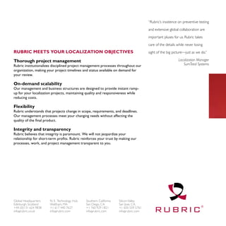 “Rubric’s insistence on preventive testing

                                                                                      and extensive global collaboration are

                                                                                      important pluses for us. Rubric takes

                                                                                      care of the details while never losing
Rubric meets your localization objectives                                             sight of the big picture—just as we do.”

Thorough project management                                                                                Localization Manager
Rubric institutionalizes disciplined project management processes throughout our                              SumTotal Systems
organization, making your project timelines and status available on demand for
your review.

On-demand scalability
Our management and business structures are designed to provide instant ramp-
up for your localization projects, maintaining quality and responsiveness while
reducing costs.

Flexibility
Rubric understands that projects change in scope, requirements, and deadlines.
Our management processes meet your changing needs without affecting the
quality of the final product.

Integrity and transparency
Rubric believes that integrity is paramount. We will not jeopardize your
relationship for short-term profits. Rubric reinforces your trust by making our
processes, work, and project management transparent to you.




Global Headquarters    N. E. Technology Hub   Southern California   Silicon Valley
Edinburgh, Scotland    Waltham, MA            San Diego, CA         San Jose, CA
+44 (0)131 624 9838    +1 617 440 7627        +1 760 929 1821       +1 650 559 5761
info@rubric.co.uk      info@rubric.com        info@rubric.com       info@rubric.com
 