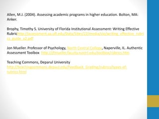 Allen, M.J. (2004). Assessing academic programs in higher education. Bolton, MA:
Anker.
Brophy, Timothy S. University of Florida Institutional Assessment: Writing Effective
Rubrichttp://assessment.aa.ufl.edu/Data/Sites/22/media/slo/writing_effective_rubri
cs_guide_v2.pdf
Jon Mueller. Professor of Psychology, North Central College, Naperville, IL. Authentic
Assessment Toolbox http://jfmueller.faculty.noctrl.edu/toolbox/rubrics.htm
Teaching Commons, Deparul University
http://teachingcommons.depaul.edu/Feedback_Grading/rubrics/types-of-
rubrics.html
 