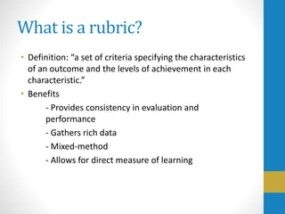 What is a rubric?
• Definition: “a set of criteria specifying the characteristics
of an outcome and the levels of achievement in each
characteristic.”
• Benefits
- Provides consistency in evaluation and
performance
- Gathers rich data
- Mixed-method
- Allows for direct measure of learning
 