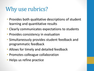 Why use rubrics?
• Provides both qualitative descriptions of student
learning and quantitative results
• Clearly communicates expectations to students
• Provides consistency in evaluation
• Simultaneously provides student feedback and
programmatic feedback
• Allows for timely and detailed feedback
• Promotes colleague collaboration
• Helps us refine practice
 