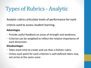 Types of Rubrics - Analytic
Analytic rubrics articulate levels of performance for each
criteria used to assess student learning.
Advantages
• Provide useful feedback on areas of strength and weakness.
• Criterion can be weighted to reflect the relative importance of
each dimension.
Disadvantages
• Takes more time to create and use than a holistic rubric.
• Unless each point for each criterion is well-defined raters may
not arrive at the same score
 