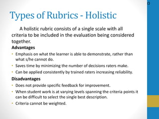 Types of Rubrics - Holistic
A holistic rubric consists of a single scale with all
criteria to be included in the evaluation being considered
together.
Advantages
• Emphasis on what the learner is able to demonstrate, rather than
what s/he cannot do.
• Saves time by minimizing the number of decisions raters make.
• Can be applied consistently by trained raters increasing reliability.
Disadvantages
• Does not provide specific feedback for improvement.
• When student work is at varying levels spanning the criteria points it
can be difficult to select the single best description.
• Criteria cannot be weighted.
Ω
 