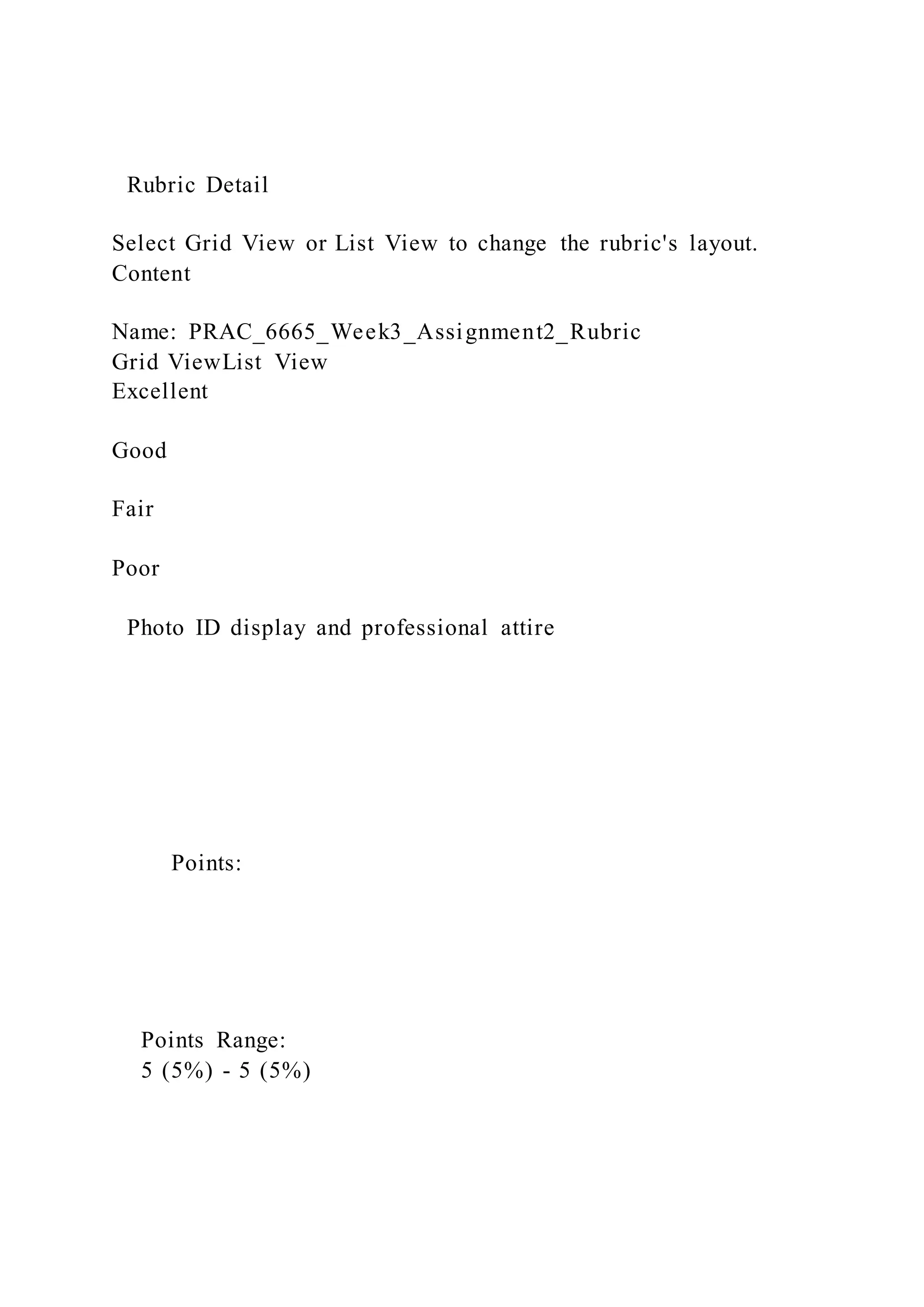 Rubric Detail
Select Grid View or List View to change the rubric's layout.
Content
Name: PRAC_6665_Week3_Assignment2_Rubric
Grid ViewList View
Excellent
Good
Fair
Poor
Photo ID display and professional attire
Points:
Points Range:
5 (5%) - 5 (5%)
 