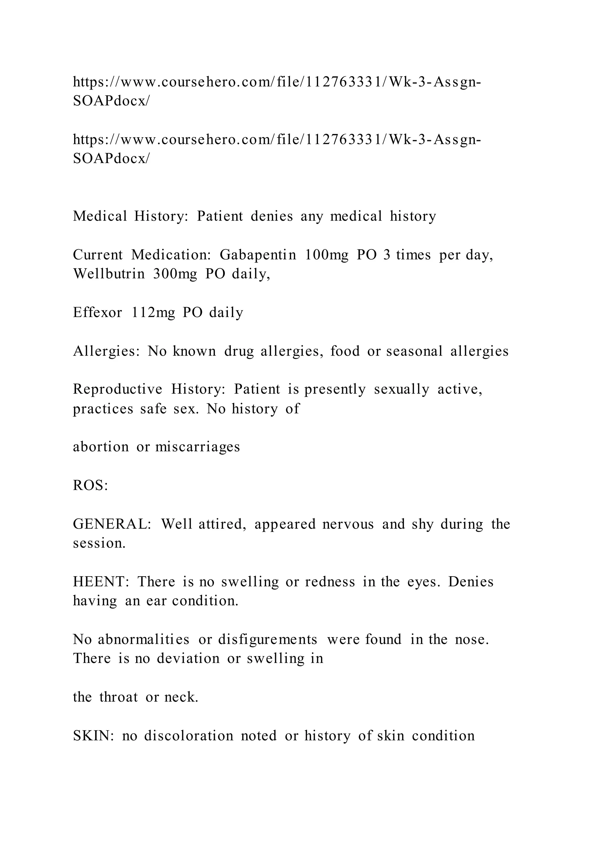 https://www.coursehero.com/file/112763331/Wk-3-Assgn-
SOAPdocx/
https://www.coursehero.com/file/112763331/Wk-3-Assgn-
SOAPdocx/
Medical History: Patient denies any medical history
Current Medication: Gabapentin 100mg PO 3 times per day,
Wellbutrin 300mg PO daily,
Effexor 112mg PO daily
Allergies: No known drug allergies, food or seasonal allergies
Reproductive History: Patient is presently sexually active,
practices safe sex. No history of
abortion or miscarriages
ROS:
GENERAL: Well attired, appeared nervous and shy during the
session.
HEENT: There is no swelling or redness in the eyes. Denies
having an ear condition.
No abnormalities or disfigurements were found in the nose.
There is no deviation or swelling in
the throat or neck.
SKIN: no discoloration noted or history of skin condition
 