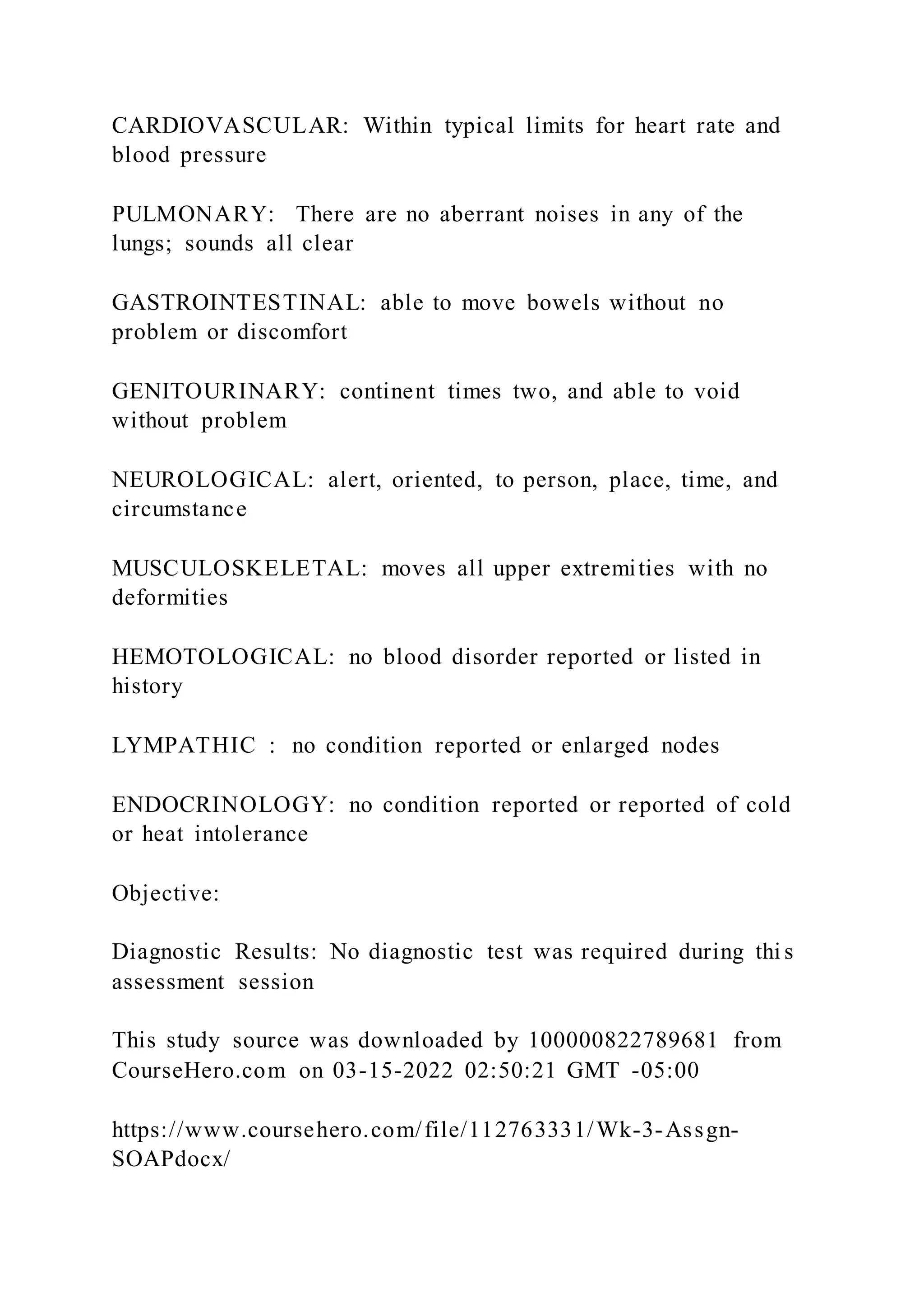 CARDIOVASCULAR: Within typical limits for heart rate and
blood pressure
PULMONARY: There are no aberrant noises in any of the
lungs; sounds all clear
GASTROINTESTINAL: able to move bowels without no
problem or discomfort
GENITOURINARY: continent times two, and able to void
without problem
NEUROLOGICAL: alert, oriented, to person, place, time, and
circumstance
MUSCULOSKELETAL: moves all upper extremities with no
deformities
HEMOTOLOGICAL: no blood disorder reported or listed in
history
LYMPATHIC : no condition reported or enlarged nodes
ENDOCRINOLOGY: no condition reported or reported of cold
or heat intolerance
Objective:
Diagnostic Results: No diagnostic test was required during thi s
assessment session
This study source was downloaded by 100000822789681 from
CourseHero.com on 03-15-2022 02:50:21 GMT -05:00
https://www.coursehero.com/file/112763331/Wk-3-Assgn-
SOAPdocx/
 