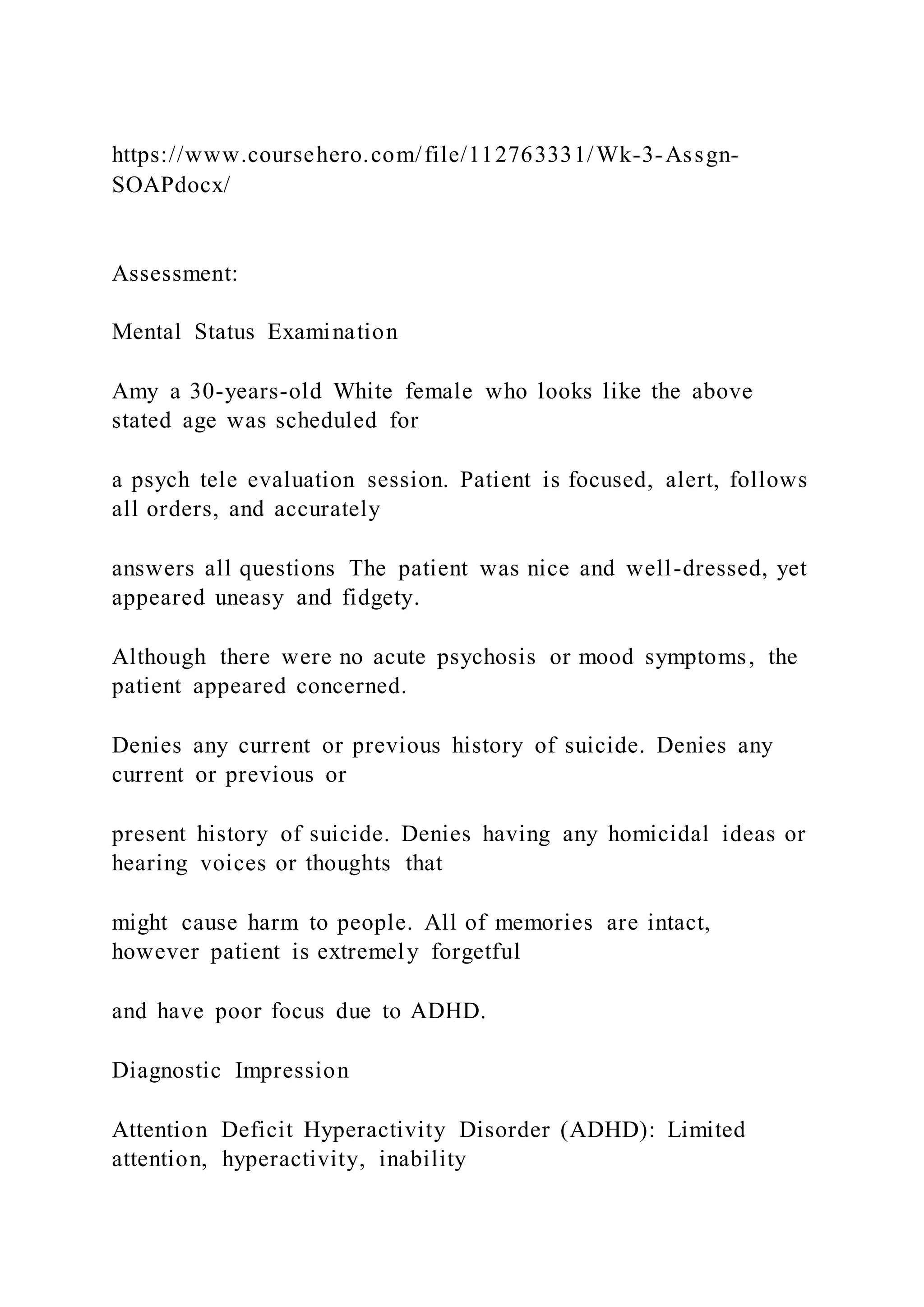 https://www.coursehero.com/file/112763331/Wk-3-Assgn-
SOAPdocx/
Assessment:
Mental Status Examination
Amy a 30-years-old White female who looks like the above
stated age was scheduled for
a psych tele evaluation session. Patient is focused, alert, follows
all orders, and accurately
answers all questions The patient was nice and well-dressed, yet
appeared uneasy and fidgety.
Although there were no acute psychosis or mood symptoms, the
patient appeared concerned.
Denies any current or previous history of suicide. Denies any
current or previous or
present history of suicide. Denies having any homicidal ideas or
hearing voices or thoughts that
might cause harm to people. All of memories are intact,
however patient is extremely forgetful
and have poor focus due to ADHD.
Diagnostic Impression
Attention Deficit Hyperactivity Disorder (ADHD): Limited
attention, hyperactivity, inability
 