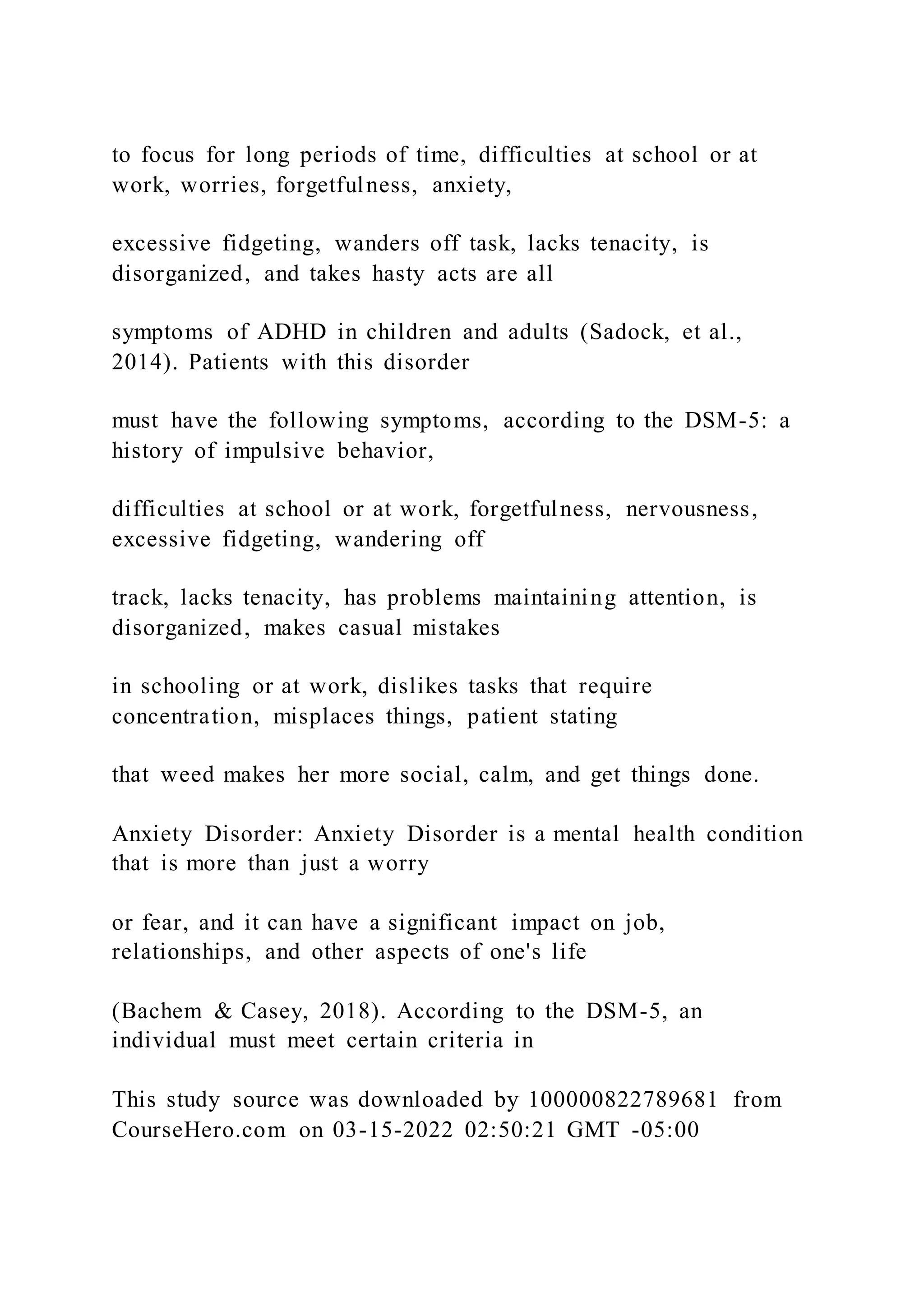 to focus for long periods of time, difficulties at school or at
work, worries, forgetfulness, anxiety,
excessive fidgeting, wanders off task, lacks tenacity, is
disorganized, and takes hasty acts are all
symptoms of ADHD in children and adults (Sadock, et al.,
2014). Patients with this disorder
must have the following symptoms, according to the DSM-5: a
history of impulsive behavior,
difficulties at school or at work, forgetfulness, nervousness,
excessive fidgeting, wandering off
track, lacks tenacity, has problems maintaining attention, is
disorganized, makes casual mistakes
in schooling or at work, dislikes tasks that require
concentration, misplaces things, patient stating
that weed makes her more social, calm, and get things done.
Anxiety Disorder: Anxiety Disorder is a mental health condition
that is more than just a worry
or fear, and it can have a significant impact on job,
relationships, and other aspects of one's life
(Bachem & Casey, 2018). According to the DSM-5, an
individual must meet certain criteria in
This study source was downloaded by 100000822789681 from
CourseHero.com on 03-15-2022 02:50:21 GMT -05:00
 