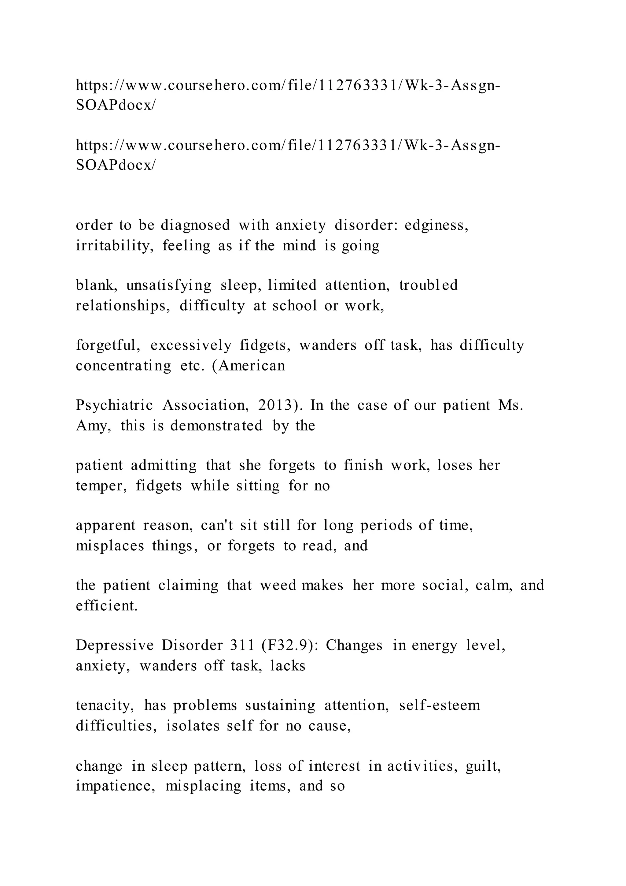 https://www.coursehero.com/file/112763331/Wk-3-Assgn-
SOAPdocx/
https://www.coursehero.com/file/112763331/Wk-3-Assgn-
SOAPdocx/
order to be diagnosed with anxiety disorder: edginess,
irritability, feeling as if the mind is going
blank, unsatisfying sleep, limited attention, troubled
relationships, difficulty at school or work,
forgetful, excessively fidgets, wanders off task, has difficulty
concentrating etc. (American
Psychiatric Association, 2013). In the case of our patient Ms.
Amy, this is demonstrated by the
patient admitting that she forgets to finish work, loses her
temper, fidgets while sitting for no
apparent reason, can't sit still for long periods of time,
misplaces things, or forgets to read, and
the patient claiming that weed makes her more social, calm, and
efficient.
Depressive Disorder 311 (F32.9): Changes in energy level,
anxiety, wanders off task, lacks
tenacity, has problems sustaining attention, self-esteem
difficulties, isolates self for no cause,
change in sleep pattern, loss of interest in activities, guilt,
impatience, misplacing items, and so
 
