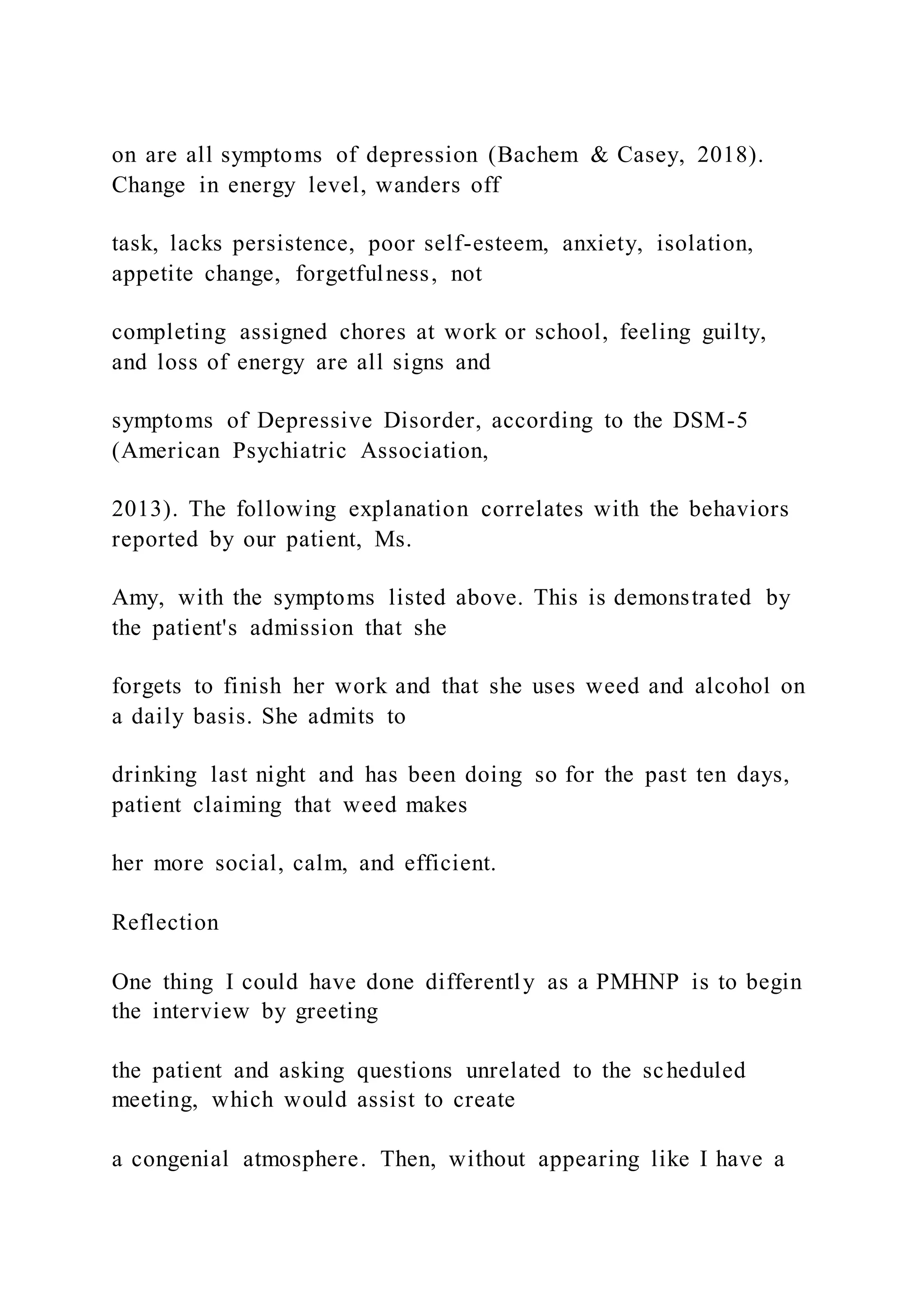 on are all symptoms of depression (Bachem & Casey, 2018).
Change in energy level, wanders off
task, lacks persistence, poor self-esteem, anxiety, isolation,
appetite change, forgetfulness, not
completing assigned chores at work or school, feeling guilty,
and loss of energy are all signs and
symptoms of Depressive Disorder, according to the DSM-5
(American Psychiatric Association,
2013). The following explanation correlates with the behaviors
reported by our patient, Ms.
Amy, with the symptoms listed above. This is demonstrated by
the patient's admission that she
forgets to finish her work and that she uses weed and alcohol on
a daily basis. She admits to
drinking last night and has been doing so for the past ten days,
patient claiming that weed makes
her more social, calm, and efficient.
Reflection
One thing I could have done differently as a PMHNP is to begin
the interview by greeting
the patient and asking questions unrelated to the scheduled
meeting, which would assist to create
a congenial atmosphere. Then, without appearing like I have a
 