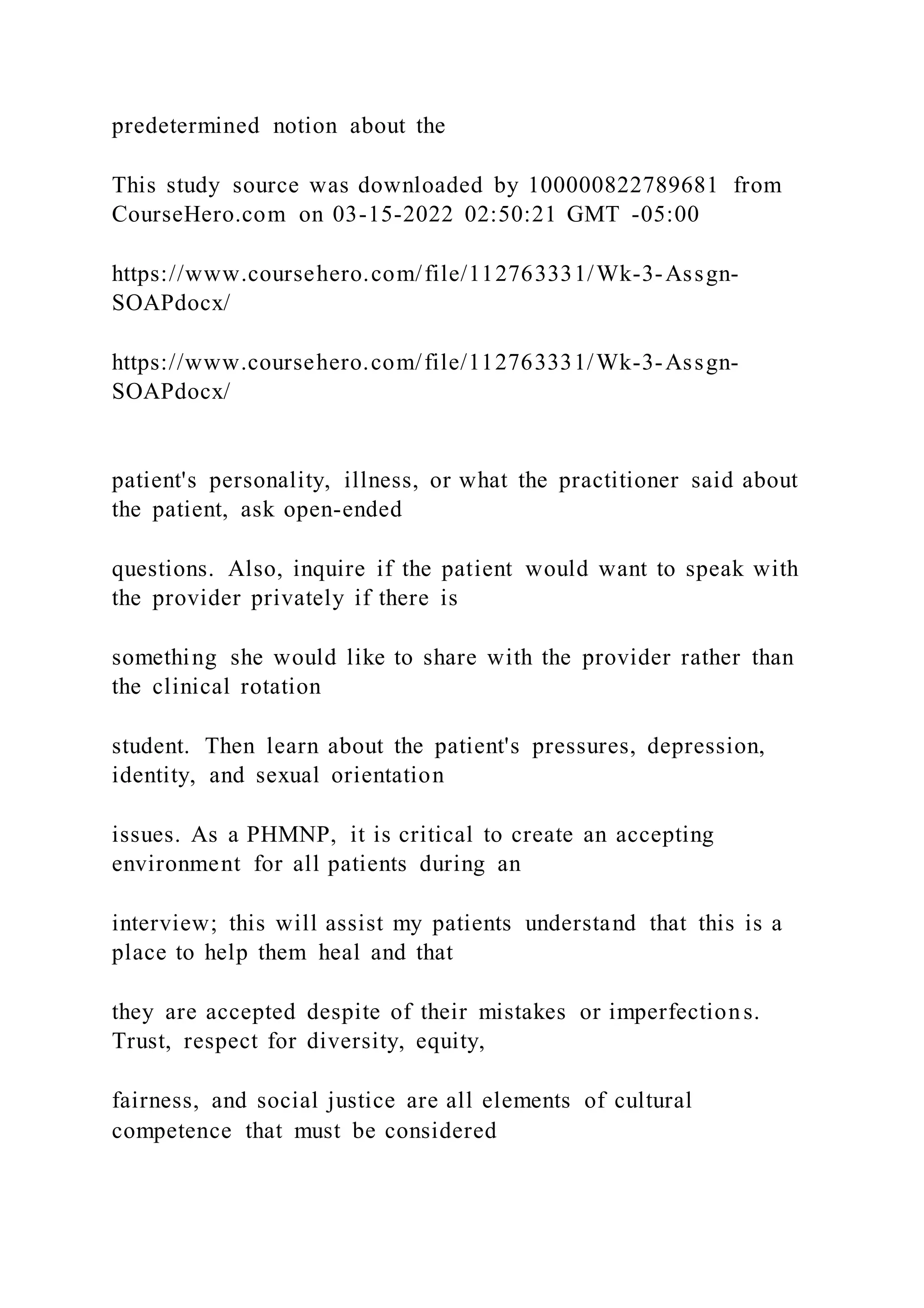 predetermined notion about the
This study source was downloaded by 100000822789681 from
CourseHero.com on 03-15-2022 02:50:21 GMT -05:00
https://www.coursehero.com/file/112763331/Wk-3-Assgn-
SOAPdocx/
https://www.coursehero.com/file/112763331/Wk-3-Assgn-
SOAPdocx/
patient's personality, illness, or what the practitioner said about
the patient, ask open-ended
questions. Also, inquire if the patient would want to speak with
the provider privately if there is
something she would like to share with the provider rather than
the clinical rotation
student. Then learn about the patient's pressures, depression,
identity, and sexual orientation
issues. As a PHMNP, it is critical to create an accepting
environment for all patients during an
interview; this will assist my patients understand that this is a
place to help them heal and that
they are accepted despite of their mistakes or imperfections.
Trust, respect for diversity, equity,
fairness, and social justice are all elements of cultural
competence that must be considered
 