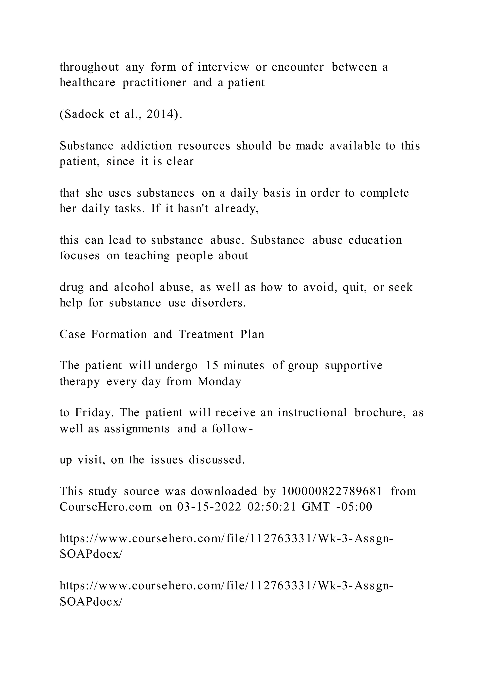 throughout any form of interview or encounter between a
healthcare practitioner and a patient
(Sadock et al., 2014).
Substance addiction resources should be made available to this
patient, since it is clear
that she uses substances on a daily basis in order to complete
her daily tasks. If it hasn't already,
this can lead to substance abuse. Substance abuse education
focuses on teaching people about
drug and alcohol abuse, as well as how to avoid, quit, or seek
help for substance use disorders.
Case Formation and Treatment Plan
The patient will undergo 15 minutes of group supportive
therapy every day from Monday
to Friday. The patient will receive an instructional brochure, as
well as assignments and a follow-
up visit, on the issues discussed.
This study source was downloaded by 100000822789681 from
CourseHero.com on 03-15-2022 02:50:21 GMT -05:00
https://www.coursehero.com/file/112763331/Wk-3-Assgn-
SOAPdocx/
https://www.coursehero.com/file/112763331/Wk-3-Assgn-
SOAPdocx/
 