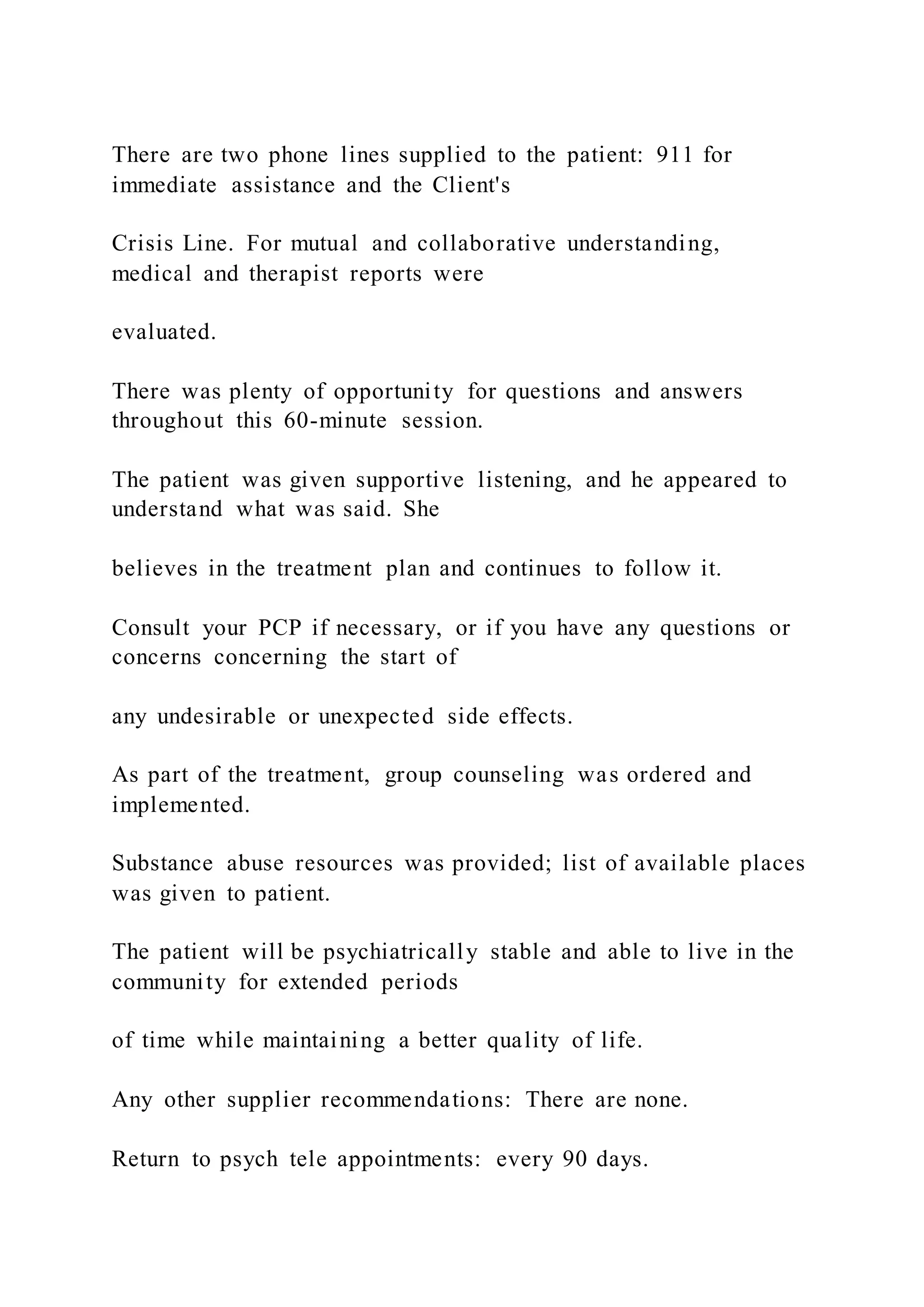 There are two phone lines supplied to the patient: 911 for
immediate assistance and the Client's
Crisis Line. For mutual and collaborative understanding,
medical and therapist reports were
evaluated.
There was plenty of opportunity for questions and answers
throughout this 60-minute session.
The patient was given supportive listening, and he appeared to
understand what was said. She
believes in the treatment plan and continues to follow it.
Consult your PCP if necessary, or if you have any questions or
concerns concerning the start of
any undesirable or unexpected side effects.
As part of the treatment, group counseling was ordered and
implemented.
Substance abuse resources was provided; list of available places
was given to patient.
The patient will be psychiatrically stable and able to live in the
community for extended periods
of time while maintaining a better quality of life.
Any other supplier recommendations: There are none.
Return to psych tele appointments: every 90 days.
 