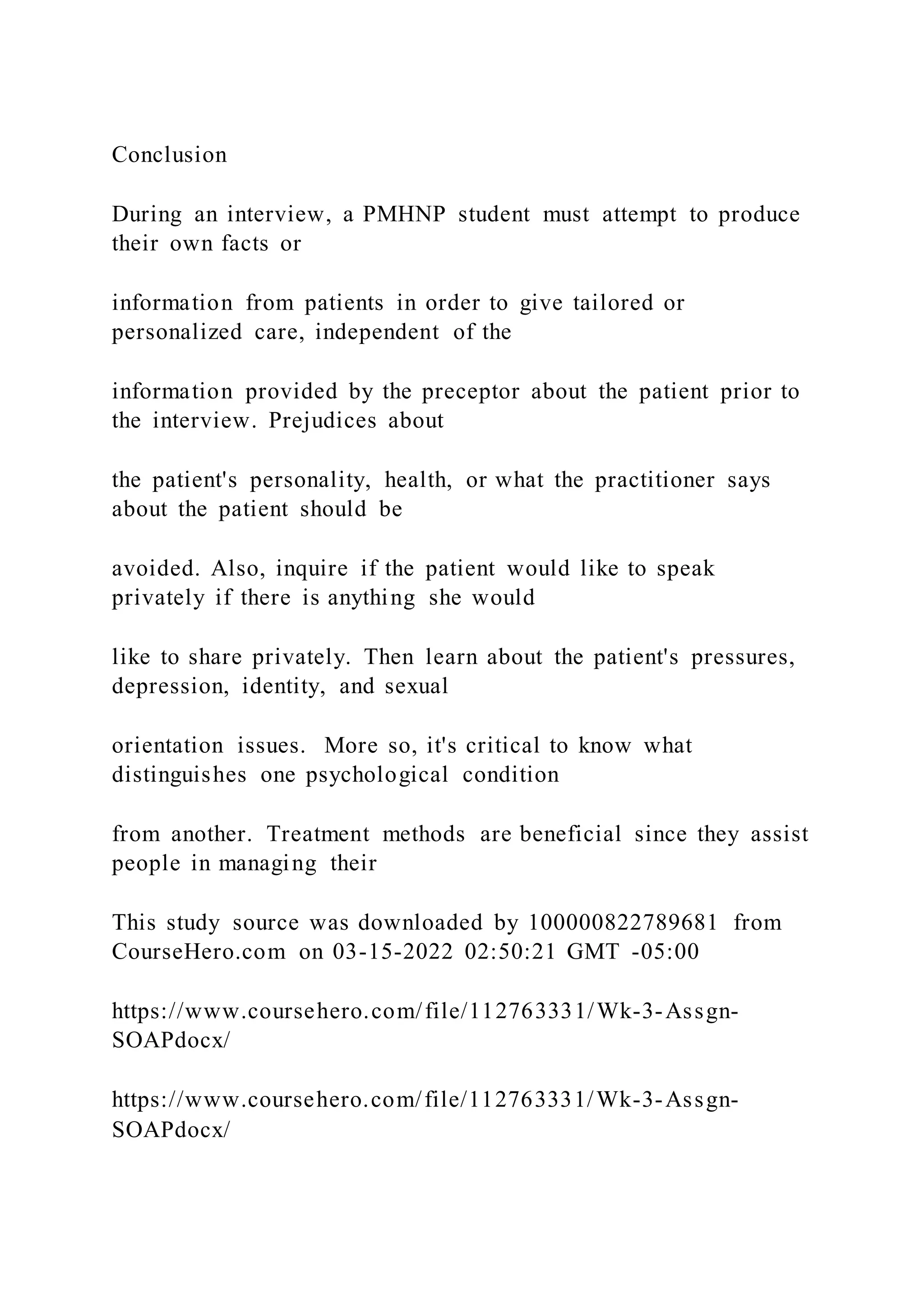 Conclusion
During an interview, a PMHNP student must attempt to produce
their own facts or
information from patients in order to give tailored or
personalized care, independent of the
information provided by the preceptor about the patient prior to
the interview. Prejudices about
the patient's personality, health, or what the practitioner says
about the patient should be
avoided. Also, inquire if the patient would like to speak
privately if there is anything she would
like to share privately. Then learn about the patient's pressures,
depression, identity, and sexual
orientation issues. More so, it's critical to know what
distinguishes one psychological condition
from another. Treatment methods are beneficial since they assist
people in managing their
This study source was downloaded by 100000822789681 from
CourseHero.com on 03-15-2022 02:50:21 GMT -05:00
https://www.coursehero.com/file/112763331/Wk-3-Assgn-
SOAPdocx/
https://www.coursehero.com/file/112763331/Wk-3-Assgn-
SOAPdocx/
 