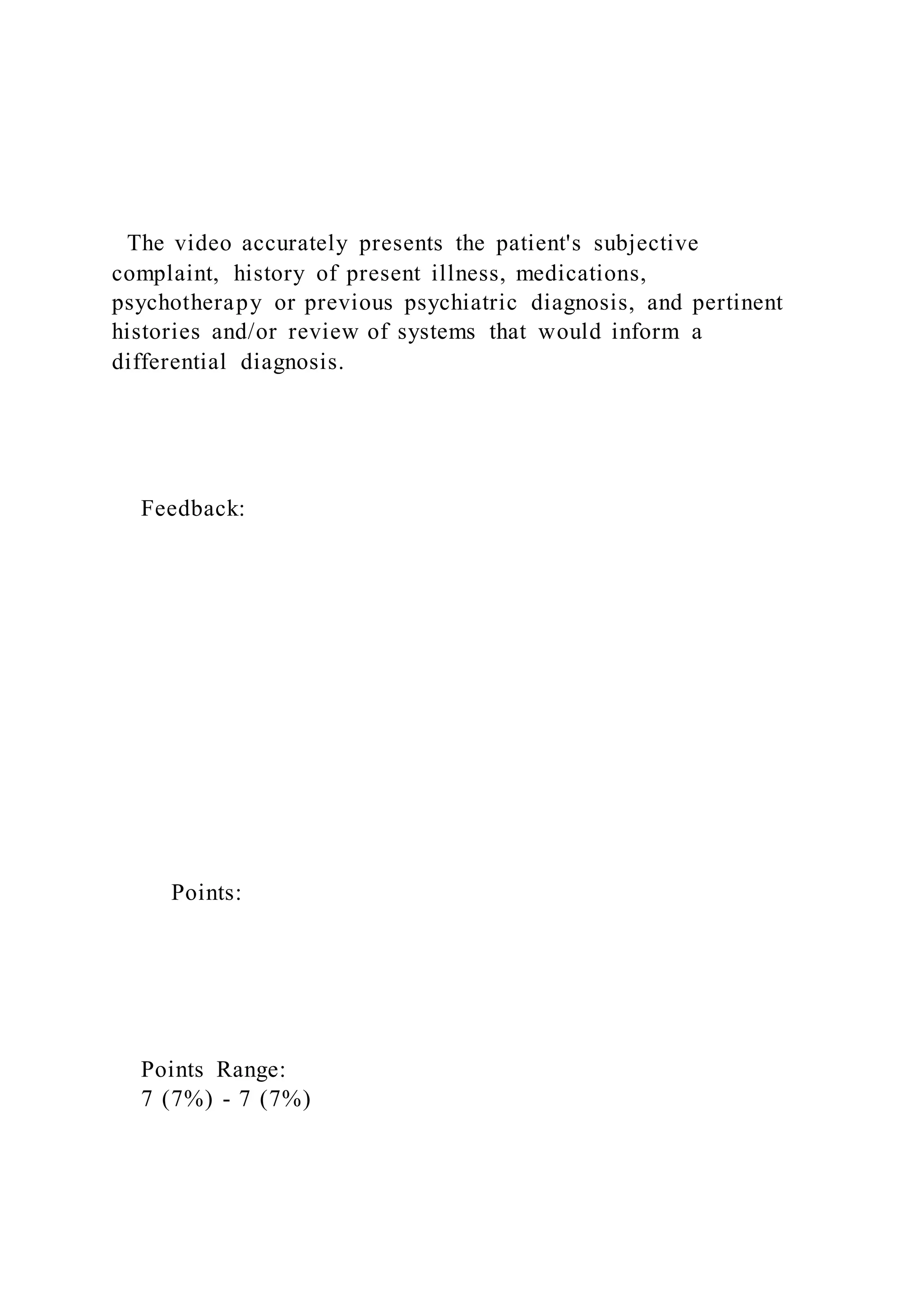 The video accurately presents the patient's subjective
complaint, history of present illness, medications,
psychotherapy or previous psychiatric diagnosis, and pertinent
histories and/or review of systems that would inform a
differential diagnosis.
Feedback:
Points:
Points Range:
7 (7%) - 7 (7%)
 