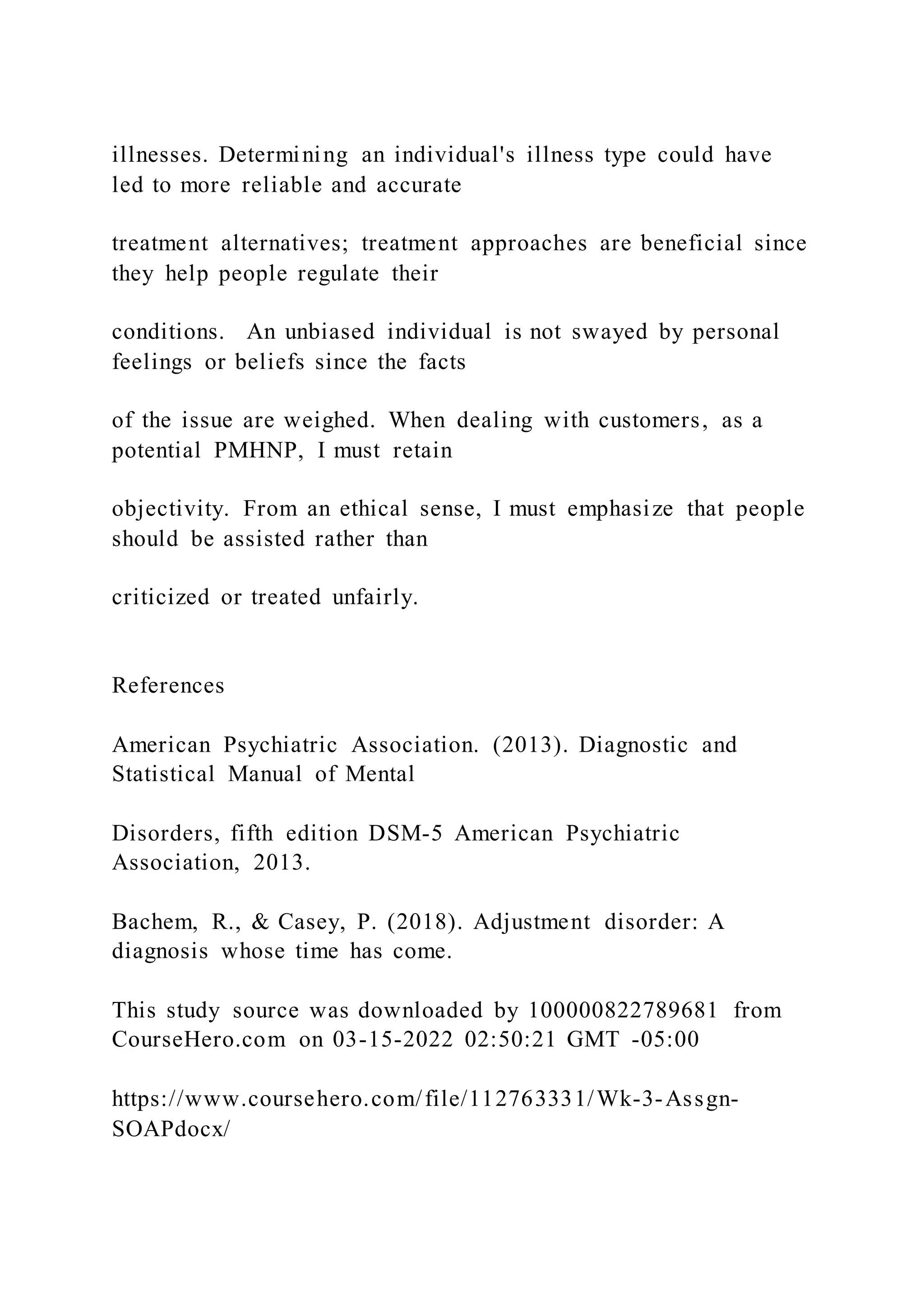 illnesses. Determining an individual's illness type could have
led to more reliable and accurate
treatment alternatives; treatment approaches are beneficial since
they help people regulate their
conditions. An unbiased individual is not swayed by personal
feelings or beliefs since the facts
of the issue are weighed. When dealing with customers, as a
potential PMHNP, I must retain
objectivity. From an ethical sense, I must emphasize that people
should be assisted rather than
criticized or treated unfairly.
References
American Psychiatric Association. (2013). Diagnostic and
Statistical Manual of Mental
Disorders, fifth edition DSM-5 American Psychiatric
Association, 2013.
Bachem, R., & Casey, P. (2018). Adjustment disorder: A
diagnosis whose time has come.
This study source was downloaded by 100000822789681 from
CourseHero.com on 03-15-2022 02:50:21 GMT -05:00
https://www.coursehero.com/file/112763331/Wk-3-Assgn-
SOAPdocx/
 