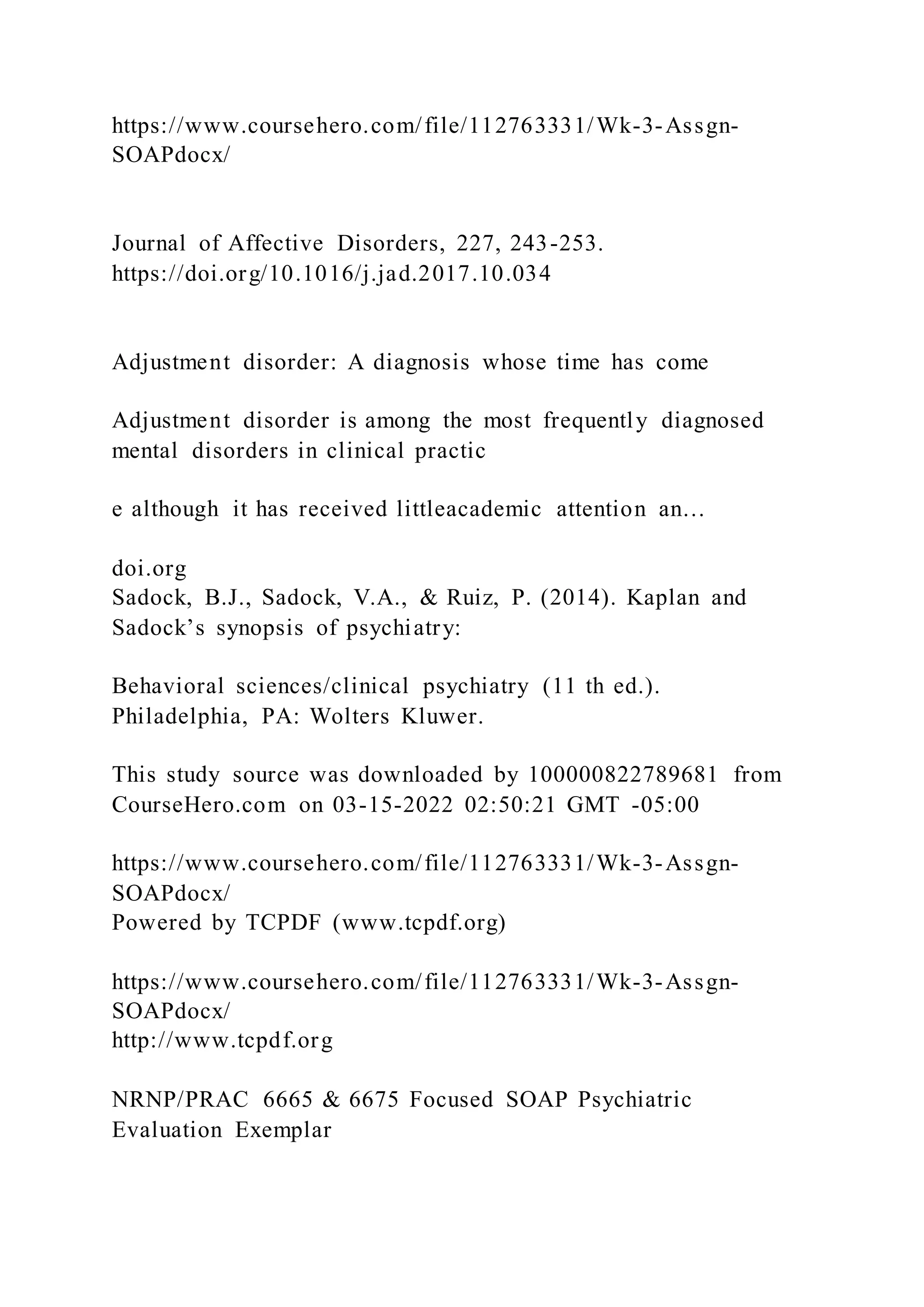 https://www.coursehero.com/file/112763331/Wk-3-Assgn-
SOAPdocx/
Journal of Affective Disorders, 227, 243-253.
https://doi.org/10.1016/j.jad.2017.10.034
Adjustment disorder: A diagnosis whose time has come
Adjustment disorder is among the most frequently diagnosed
mental disorders in clinical practic
e although it has received littleacademic attention an…
doi.org
Sadock, B.J., Sadock, V.A., & Ruiz, P. (2014). Kaplan and
Sadock’s synopsis of psychiatry:
Behavioral sciences/clinical psychiatry (11 th ed.).
Philadelphia, PA: Wolters Kluwer.
This study source was downloaded by 100000822789681 from
CourseHero.com on 03-15-2022 02:50:21 GMT -05:00
https://www.coursehero.com/file/112763331/Wk-3-Assgn-
SOAPdocx/
Powered by TCPDF (www.tcpdf.org)
https://www.coursehero.com/file/112763331/Wk-3-Assgn-
SOAPdocx/
http://www.tcpdf.org
NRNP/PRAC 6665 & 6675 Focused SOAP Psychiatric
Evaluation Exemplar
 