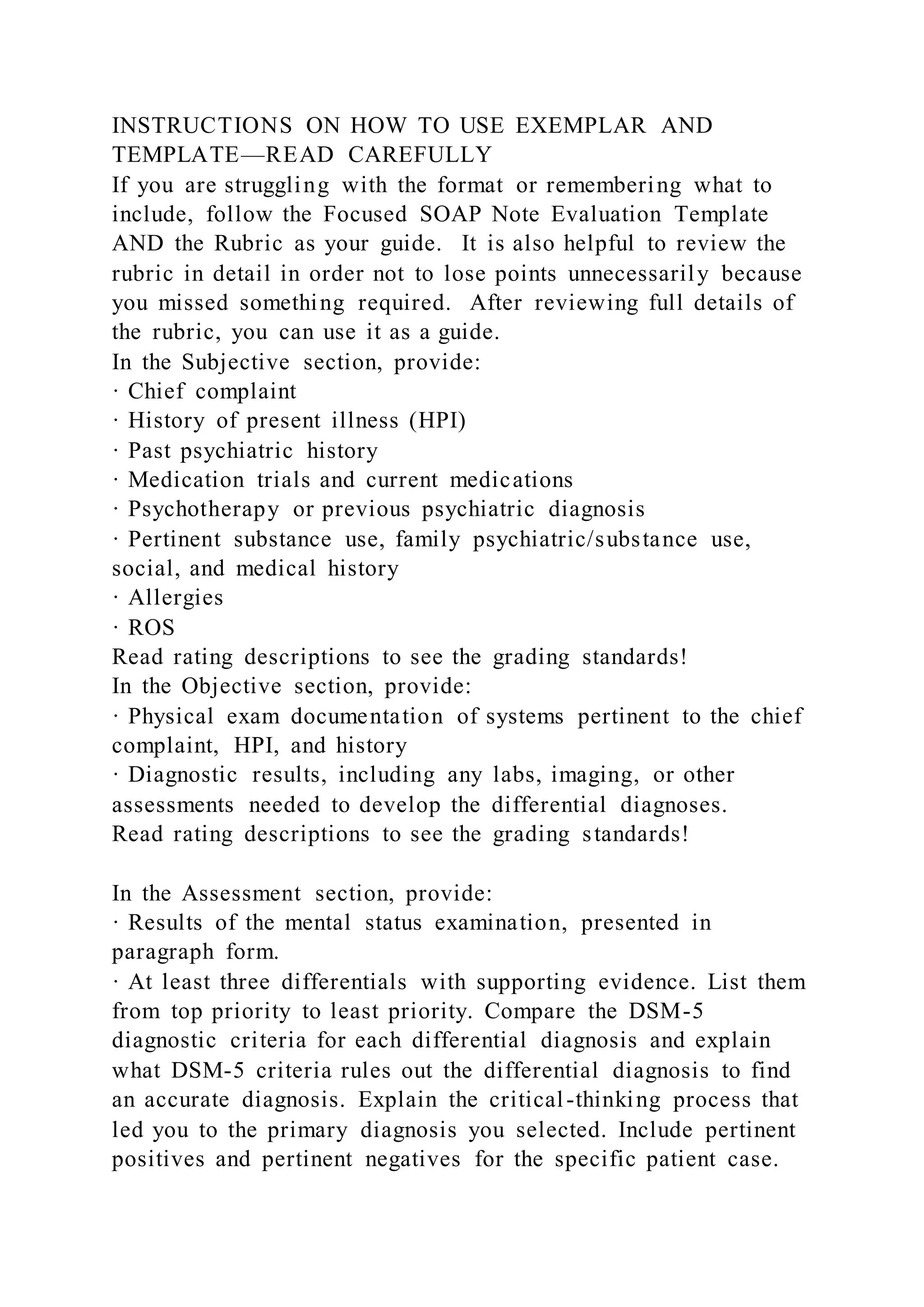 INSTRUCTIONS ON HOW TO USE EXEMPLAR AND
TEMPLATE—READ CAREFULLY
If you are struggling with the format or remembering what to
include, follow the Focused SOAP Note Evaluation Template
AND the Rubric as your guide. It is also helpful to review the
rubric in detail in order not to lose points unnecessarily because
you missed something required. After reviewing full details of
the rubric, you can use it as a guide.
In the Subjective section, provide:
· Chief complaint
· History of present illness (HPI)
· Past psychiatric history
· Medication trials and current medications
· Psychotherapy or previous psychiatric diagnosis
· Pertinent substance use, family psychiatric/substance use,
social, and medical history
· Allergies
· ROS
Read rating descriptions to see the grading standards!
In the Objective section, provide:
· Physical exam documentation of systems pertinent to the chief
complaint, HPI, and history
· Diagnostic results, including any labs, imaging, or other
assessments needed to develop the differential diagnoses.
Read rating descriptions to see the grading standards!
In the Assessment section, provide:
· Results of the mental status examination, presented in
paragraph form.
· At least three differentials with supporting evidence. List them
from top priority to least priority. Compare the DSM-5
diagnostic criteria for each differential diagnosis and explain
what DSM-5 criteria rules out the differential diagnosis to find
an accurate diagnosis. Explain the critical-thinking process that
led you to the primary diagnosis you selected. Include pertinent
positives and pertinent negatives for the specific patient case.
 