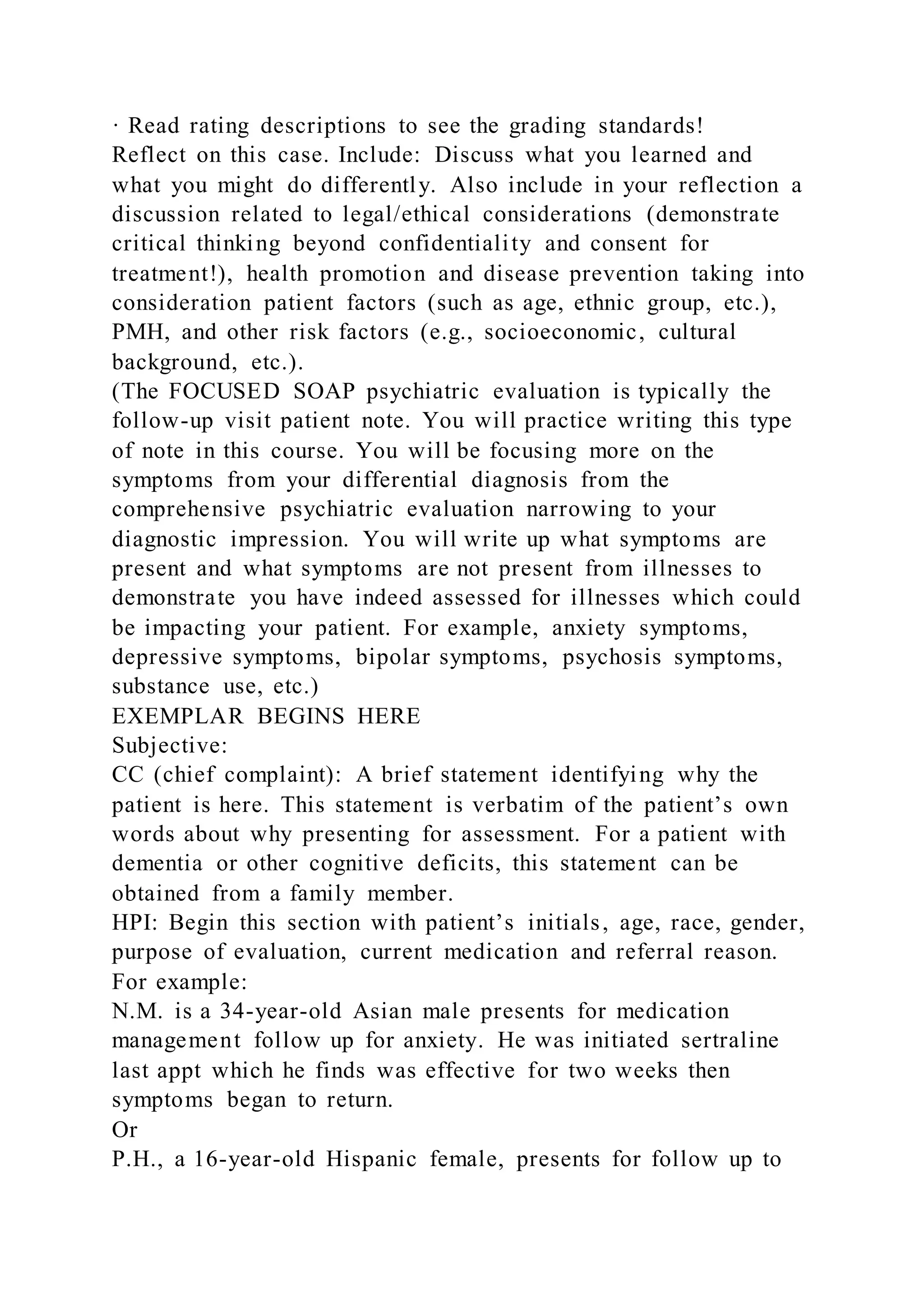 · Read rating descriptions to see the grading standards!
Reflect on this case. Include: Discuss what you learned and
what you might do differently. Also include in your reflection a
discussion related to legal/ethical considerations (demonstrate
critical thinking beyond confidentiality and consent for
treatment!), health promotion and disease prevention taking into
consideration patient factors (such as age, ethnic group, etc.),
PMH, and other risk factors (e.g., socioeconomic, cultural
background, etc.).
(The FOCUSED SOAP psychiatric evaluation is typically the
follow-up visit patient note. You will practice writing this type
of note in this course. You will be focusing more on the
symptoms from your differential diagnosis from the
comprehensive psychiatric evaluation narrowing to your
diagnostic impression. You will write up what symptoms are
present and what symptoms are not present from illnesses to
demonstrate you have indeed assessed for illnesses which could
be impacting your patient. For example, anxiety symptoms,
depressive symptoms, bipolar symptoms, psychosis symptoms,
substance use, etc.)
EXEMPLAR BEGINS HERE
Subjective:
CC (chief complaint): A brief statement identifying why the
patient is here. This statement is verbatim of the patient’s own
words about why presenting for assessment. For a patient with
dementia or other cognitive deficits, this statement can be
obtained from a family member.
HPI: Begin this section with patient’s initials, age, race, gender,
purpose of evaluation, current medication and referral reason.
For example:
N.M. is a 34-year-old Asian male presents for medication
management follow up for anxiety. He was initiated sertraline
last appt which he finds was effective for two weeks then
symptoms began to return.
Or
P.H., a 16-year-old Hispanic female, presents for follow up to
 